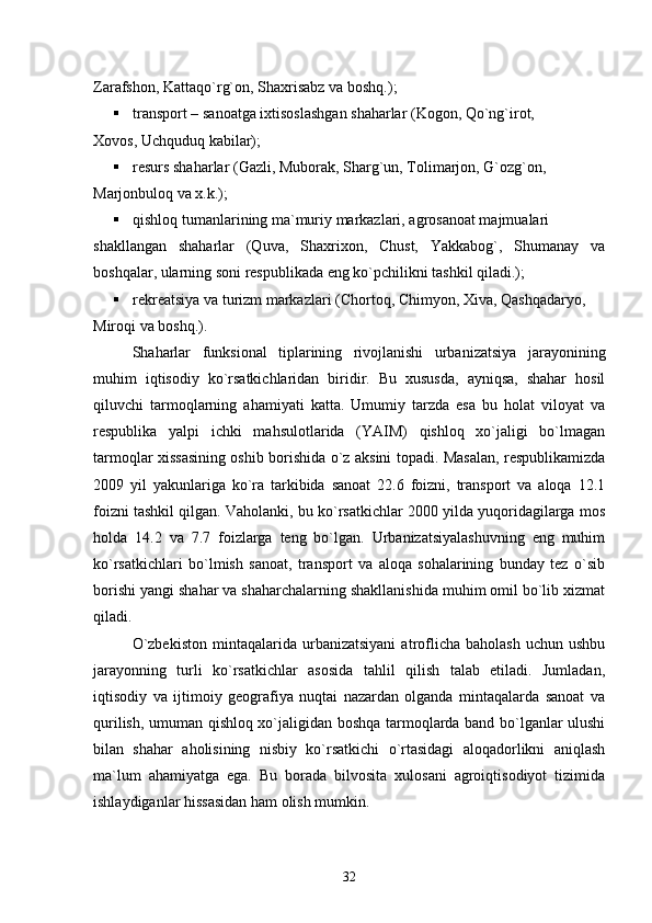 Zarafshon, Kattaqо`rg`on, Shaxrisabz va boshq.) ;
 transport   –   sanoatga ixtisoslashgan shaharlar (Kogon, Qо`ng`irot,
Xovos, Uchquduq kabilar) ;
 resurs shaharlar (Gazli, Muborak, Sharg`un, Tolimarjon, G`ozg`on,
Marjonbuloq va x.k.) ;
 qishloq tumanlarining ma`muriy markazlari, agrosanoat majmualari
shakllangan   shaharlar   (Quva,   Shaxrixon,   Chust,   Yakkabog`,   Shumanay   va
boshqalar, ularning soni respublikada eng kо`pchilikni tashkil qiladi.) ;
 rekreatsiya va turizm markazlari (Chortoq, Chimyon, Xiva, Qashqadaryo,
Miroqi va boshq.).
Shaharlar   funksional   tiplarining   rivojlanishi   urbanizatsiya   jarayonining
muhim   iqtisodiy   kо`rsatkichlaridan   biridir.   Bu   xususda,   ayniqsa,   shahar   hosil
qiluvchi   tarmoqlarning   ahamiyati   katta.   Umumiy   tarzda   esa   bu   holat   viloyat   va
respublika   yalpi   ichki   mahsulotlarida   (YAIM)   qishloq   xо`jaligi   bо`lmagan
tarmoqlar xissasining oshib borishida о`z aksini topadi. Masalan, respublikamizda
2009   yil   yakunlariga   kо`ra   tarkibida   sanoat   22.6   foizni,   transport   va   aloqa   12.1
foizni tashkil qilgan. Vaholanki, bu kо`rsatkichlar 2000 yilda yuqoridagilarga mos
holda   14.2   va   7.7   foizlarga   teng   bо`lgan.   Urbanizatsiyalashuvning   eng   muhim
kо`rsatkichlari   bо`lmish   sanoat,   transport   va   aloqa   sohalarining   bunday   tez   о`sib
borishi yangi shahar va shaharchalarning shakllanishida muhim omil bо`lib xizmat
qiladi.
О`zbekiston   mintaqalarida   urbanizatsiyani   atroflicha   baholash   uchun   ushbu
jarayonning   turli   kо`rsatkichlar   asosida   tahlil   qilish   talab   etiladi.   Jumladan,
iqtisodiy   va   ijtimoiy   geografiya   nuqtai   nazardan   olganda   mintaqalarda   sanoat   va
qurilish, umuman qishloq xо`jaligidan boshqa tarmoqlarda band bо`lganlar ulushi
bilan   shahar   aholisining   nisbiy   kо`rsatkichi   о`rtasidagi   aloqadorlikni   aniqlash
ma`lum   ahamiyatga   ega.   Bu   borada   bilvosita   xulosani   agroiqtisodiyot   tizimida
ishlaydiganlar hissasidan ham olish mumkin.
32 