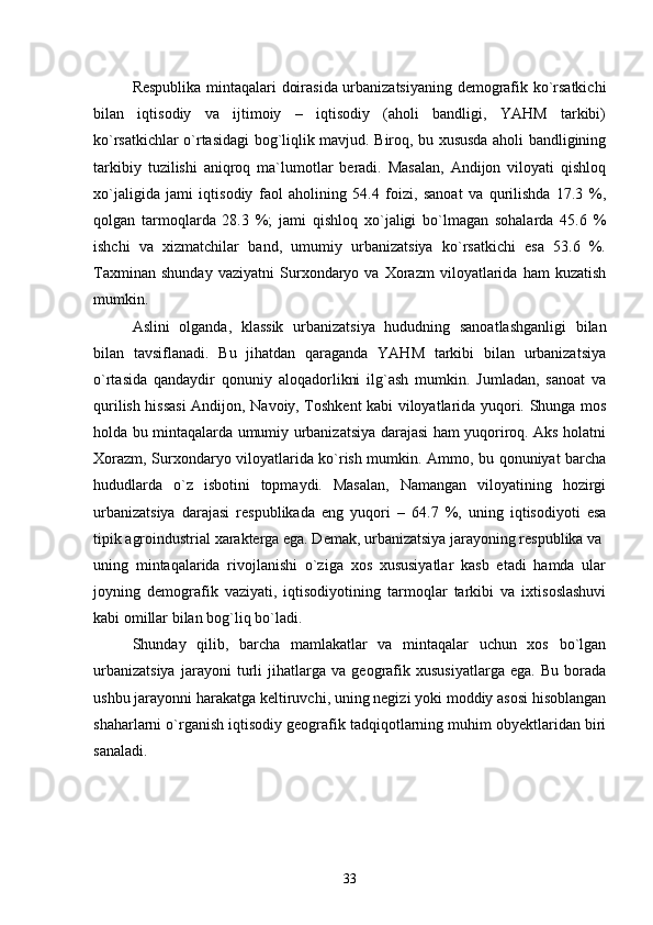 Respublika mintaqalari doirasida urbanizatsiyaning demografik kо`rsatkichi
bilan   iqtisodiy   va   ijtimoiy   –   iqtisodiy   (aholi   bandligi,   YAHM   tarkibi)
kо`rsatkichlar о`rtasidagi bog`liqlik mavjud. Biroq, bu xususda aholi bandligining
tarkibiy   tuzilishi   aniqroq   ma`lumotlar   beradi.   Masalan,   Andijon   viloyati   qishloq
xо`jaligida   jami   iqtisodiy   faol   aholining   54.4   foizi,   sanoat   va   qurilishda   17.3   %,
qolgan   tarmoqlarda   28.3   %;   jami   qishloq   xо`jaligi   bо`lmagan   sohalarda   45.6   %
ishchi   va   xizmatchilar   band,   umumiy   urbanizatsiya   kо`rsatkichi   esa   53.6   %.
Taxminan   shunday   vaziyatni   Surxondaryo   va   Xorazm   viloyatlarida   ham   kuzatish
mumkin.
Aslini   olganda,   klassik   urbanizatsiya   hududning   sanoatlashganligi   bilan
bilan   tavsiflanadi.   Bu   jihatdan   qaraganda   YAHM   tarkibi   bilan   urbanizatsiya
о`rtasida   qandaydir   qonuniy   aloqadorlikni   ilg`ash   mumkin.   Jumladan,   sanoat   va
qurilish hissasi  Andijon, Navoiy, Toshkent kabi viloyatlarida yuqori. Shunga mos
holda bu mintaqalarda umumiy urbanizatsiya darajasi ham yuqoriroq. Aks holatni
Xorazm, Surxondaryo viloyatlarida kо`rish mumkin. Ammo, bu qonuniyat barcha
hududlarda   о`z   isbotini   topmaydi.   Masalan,   Namangan   viloyatining   hozirgi
urbanizatsiya   darajasi   respublikada   eng   yuqori   –   64.7   %,   uning   iqtisodiyoti   esa
tipik agroindustrial xarakterga ega. Demak, urbanizatsiya jarayoning respublika va
uning   mintaqalarida   rivojlanishi   о`ziga   xos   xususiyatlar   kasb   etadi   hamda   ular
joyning   demografik   vaziyati,   iqtisodiyotining   tarmoqlar   tarkibi   va   ixtisoslashuvi
kabi omillar bilan bog`liq bо`ladi.
Shunday   qilib,   barcha   mamlakatlar   va   mintaqalar   uchun   xos   bо`lgan
urbanizatsiya   jarayoni   turli   jihatlarga   va   geografik   xususiyatlarga   ega.   Bu   borada
ushbu jarayonni harakatga keltiruvchi, uning negizi yoki moddiy asosi hisoblangan
shaharlarni о`rganish iqtisodiy geografik tadqiqotlarning muhim obyektlaridan biri
sanaladi. 
33 