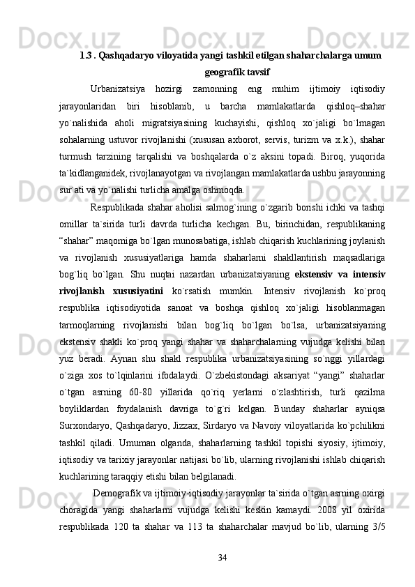 1.3 .   Qashqadaryo viloyatida yangi tashkil etilgan shaharchalarga umum
geografik tavsif
Urbanizatsiya   hozirgi   zamonning   eng   muhim   ijtimoiy   iqtisodiy
jarayonlaridan   biri   hisoblanib,   u   barcha   mamlakatlarda   qishloq–shahar
yо`nalishida   aholi   migratsiyasining   kuchayishi,   qishloq   xо`jaligi   bо`lmagan
sohalarning   ustuvor   rivojlanishi   (xususan   axborot,   servis,   turizm   va   x.k.),   shahar
turmush   tarzining   tarqalishi   va   boshqalarda   о`z   aksini   topadi.   Biroq,   yuqorida
ta`kidlanganidek, rivojlanayotgan va rivojlangan mamlakatlarda ushbu jarayonning
sur`ati va yо`nalishi turlicha amalga oshmoqda.
Respublikada  shahar  aholisi  salmog`ining о`zgarib borishi  ichki  va tashqi
omillar   ta`sirida   turli   davrda   turlicha   kechgan.   Bu,   birinchidan,   respublikaning
“shahar” maqomiga bо`lgan munosabatiga, ishlab chiqarish kuchlarining joylanish
va   rivojlanish   xususiyatlariga   hamda   shaharlarni   shakllantirish   maqsadlariga
bog`liq   bо`lgan.   Shu   nuqtai   nazardan   urbanizatsiyaning   ekstensiv   va   intensiv
rivojlanish   xususiyatini   kо`rsatish   mumkin.   Intensiv   rivojlanish   kо`proq
respublika   iqtisodiyotida   sanoat   va   boshqa   qishloq   xо`jaligi   hisoblanmagan
tarmoqlarning   rivojlanishi   bilan   bog`liq   bо`lgan   bо`lsa,   urbanizatsiyaning
ekstensiv   shakli   kо`proq   yangi   shahar   va   shaharchalarning   vujudga   kelishi   bilan
yuz   beradi.   Aynan   shu   shakl   respublika   urbanizatsiyasining   sо`nggi   yillardagi
о`ziga   xos   tо`lqinlarini   ifodalaydi.   О`zbekistondagi   aksariyat   “yangi”   shaharlar
о`tgan   asrning   60-80   yillarida   qо`riq   yerlarni   о`zlashtirish,   turli   qazilma
boyliklardan   foydalanish   davriga   tо`g`ri   kelgan.   Bunday   shaharlar   ayniqsa
Surxondaryo, Qashqadaryo,  Jizzax, Sirdaryo va Navoiy viloyatlarida kо`pchilikni
tashkil   qiladi.   Umuman   olganda,   shaharlarning   tashkil   topishi   siyosiy,   ijtimoiy,
iqtisodiy va tarixiy jarayonlar natijasi bо`lib, ularning rivojlanishi ishlab chiqarish
kuchlarining taraqqiy etishi bilan belgilanadi.
 Demografik va ijtimoiy-iqtisodiy jarayonlar ta`sirida о`tgan asrning oxirgi
choragida   yangi   shaharlarni   vujudga   kelishi   keskin   kamaydi.   2008   yil   oxirida
respublikada   120   ta   shahar   va   113   ta   shaharchalar   mavjud   bо`lib,   ularning   3  5
34 