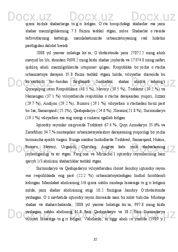 qismi   kichik   shaharlarga   tо`g`ri   kelgan.   О`rta   bosqichdagi   shaharlar   esa   jami
shahar   manzilgohlarning   7.3   foizini   tashkil   etgan,   xolos.   Shaharlar   о`rtasida
tafovutlarning   kattaligi,   mamlakatimizda   urbanizatsiyaning   real   holatini
pastligidan dalolat beradi.  
2008   yil   yanvar   xolatiga   kо`ra,   О`zbekistonda   jami   27072.2   ming   aholi
mavjud bо`lib, shundan 9698.2 ming kishi shahar joylarda va 17374.0 ming nafari
qishloq   aholi   manzilgohlarida   istiqomat   qilgan.   Respublika   bо`yicha   о`rtacha
urbanizatsiya   darajasi   35.8   foizni   tashkil   etgani   holda,   viloyatlar   doirasida   bu
kо`rsatkich   bir–biridan   farqlanadi.   Jumladan,   shahar   aholisi   salmog`i
Qoraqalpog`iston Respublikasi  (48.5 %), Navoiy (39.5 %), Toshkent  (39.2 %) va
Namangan   (37.1   %)   viloyatlarida   respublika   о`rtacha   darajasidan   yuqori,   Jizzax
(29.7   %),   Andijon   (29.2   %),   Buxoro   (29.1   %)   viloyatlari   о`rtachadan   biroz   past
bо`lsa, Samarqand (25.1%), Qashqadaryo (24.6 %), Xorazm(21.8 %), Surxondaryo
(19.1 %) viloyatlari esa eng oxirgi о`rinlarni egallab kelgan.
Iqtisodiy   rayonlar   miqyosida   Toshkent   67.4   %,   Quyi   Amudaryo   35.6%   va
Zarafshon 34.7 % mintaqalari urbanizatsiyalashuv darajasining yuqoriligi bо`yicha
birmuncha ajralib turgan. Bunga mazkur hududlarda Toshkent, Samarqand, Nukus,
Buxoro,   Navoiy,   Urganch,   Chirchiq,   Angren   kabi   yirik   shaharlarning
joylashganligi   ta`sir   etgan.   Farg`ona   va   Mirzachо`l   iqtisodiy   rayonlarining   ham
qariyb 1/3 aholisini shaharliklar tashkil etgan. 
Surxondaryo   va   Qashqadaryo   viloyatlaridan   iborat   Janubiy   iqtisodiy   rayon
esa   respublikada   eng   past   (22.2   %)   urbanizatsiyalashgan   hudud   hisoblanib
kelingan. Mamlakat  aholisining 1/6 qismi ushbu mintaqa hissasiga tо`g`ri kelgani
xolda,   jami   shahar   aholisining   atigi   10.2   foizigina   Janubiy   О`zbekistonda
yashagan. О`z navbatida iqtisodiy rayon doirasida xam bu xolat turlicha. Mintaqa
shahar   va   shaharchalarida,   2008   yil   yanvar   holatiga   kо`ra,   997.8   ming   kishi
yashagan,   ushbu   aholining   61.8   foizi   Qashqadaryo   va   38.2   foizi   Surxondaryo
viloyati   hissasiga   tо`g`ri   kelgan.   Vaholanki,   sо`nggi   aholi   rо`yxatida   (1989   y.)
35 