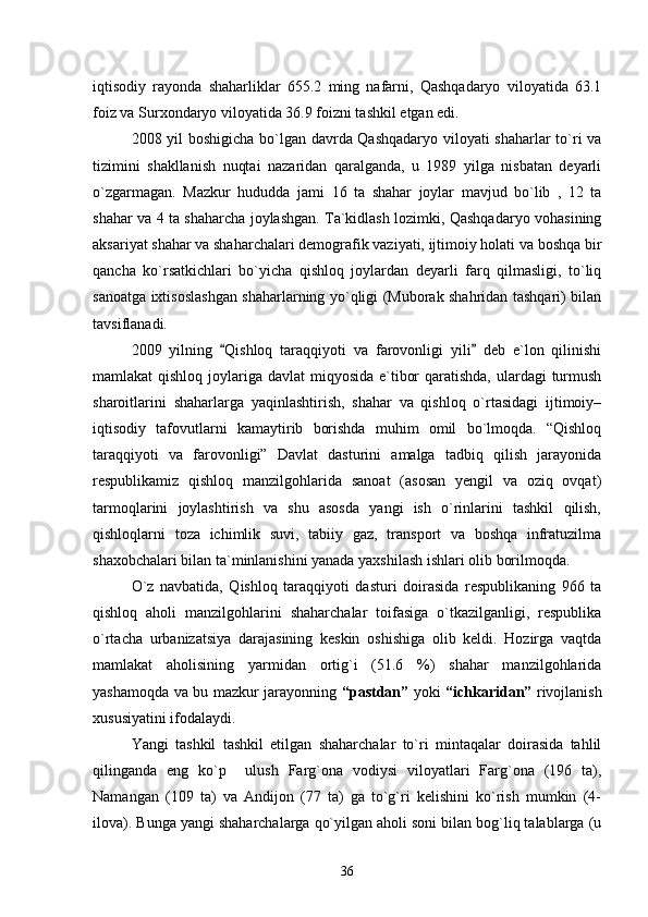 iqtisodiy   rayonda   shaharliklar   655.2   ming   nafarni,   Qashqadaryo   viloyatida   63.1
foiz va Surxondaryo viloyatida 36.9 foizni tashkil etgan edi. 
2008 yil boshigicha bо`lgan davrda Qashqadaryo viloyati shaharlar tо`ri va
tizimini   shakllanish   nuqtai   nazaridan   qaralganda,   u   1989   yilga   nisbatan   deyarli
о`zgarmagan.   Mazkur   hududda   jami   16   ta   shahar   joylar   mavjud   bо`lib   ,   12   ta
shahar va 4 ta shaharcha joylashgan. Ta`kidlash lozimki, Qashqadaryo vohasining
aksariyat shahar va shaharchalari demografik vaziyati, ijtimoiy holati va boshqa bir
qancha   kо`rsatkichlari   bо`yicha   qishloq   joylardan   deyarli   farq   qilmasligi,   tо`liq
sanoatga ixtisoslashgan shaharlarning yо`qligi (Muborak shahridan tashqari) bilan
tavsiflanadi.
2009   yilning   Qishloq   taraqqiyoti   va   farovonligi   yili   deb   e`lon   qilinishi 
mamlakat qishloq joylariga davlat  miqyosida e`tibor  qaratishda,  ulardagi  turmush
sharoitlarini   shaharlarga   yaqinlashtirish,   shahar   va   qishloq   о`rtasidagi   ijtimoiy–
iqtisodiy   tafovutlarni   kamaytirib   borishda   muhim   omil   bо`lmoqda.   “Qishloq
taraqqiyoti   va   farovonligi”   Davlat   dasturini   amalga   tadbiq   qilish   jarayonida
respublikamiz   qishloq   manzilgohlarida   sanoat   (asosan   yengil   va   oziq   ovqat)
tarmoqlarini   joylashtirish   va   shu   asosda   yangi   ish   о`rinlarini   tashkil   qilish,
qishloqlarni   toza   ichimlik   suvi,   tabiiy   gaz,   transport   va   boshqa   infratuzilma
shaxobchalari bilan ta`minlanishini yanada yaxshilash ishlari olib borilmoqda.
О`z   navbatida,   Qishloq   taraqqiyoti   dasturi   doirasida   respublikaning   966   ta
qishloq   aholi   manzilgohlarini   shaharchalar   toifasiga   о`tkazilganligi,   respublika
о`rtacha   urbanizatsiya   darajasining   keskin   oshishiga   olib   keldi.   Hozirga   vaqtda
mamlakat   aholisining   yarmidan   ortig`i   (51.6   %)   shahar   manzilgohlarida
yashamoqda va bu mazkur jarayonning   “pastdan”   yoki   “ichkaridan”   rivojlanish
xususiyatini ifodalaydi.
Yangi   tashkil   tashkil   etilgan   shaharchalar   tо`ri   mintaqalar   doirasida   tahlil
qilinganda   eng   kо`p     ulush   Farg`ona   vodiysi   viloyatlari   Farg`ona   (196   ta),
Namangan   (109   ta)   va   Andijon   (77   ta)   ga   tо`g`ri   kelishini   kо`rish   mumkin   (4-
ilova). Bunga yangi shaharchalarga qо`yilgan aholi soni bilan bog`liq talablarga (u
36 