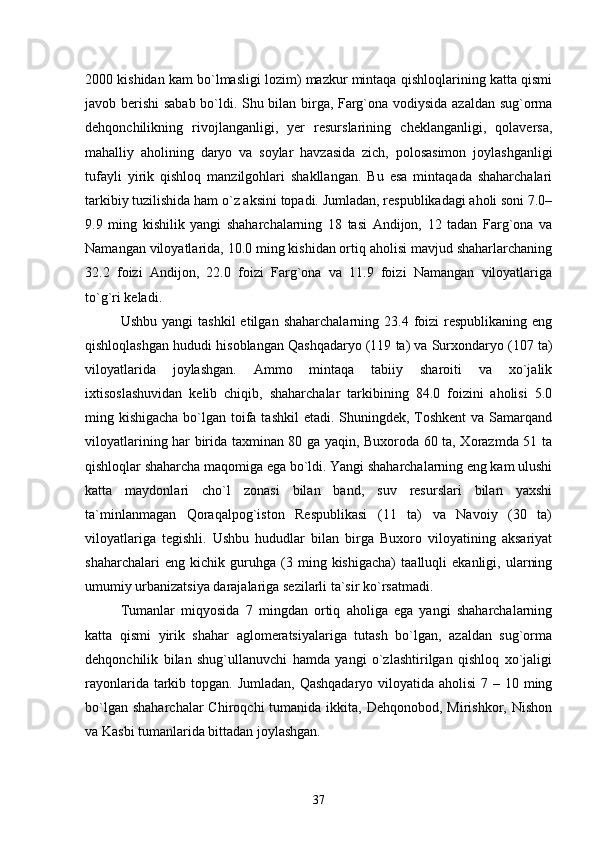 2000 kishidan kam bо`lmasligi lozim) mazkur mintaqa qishloqlarining katta qismi
javob berishi sabab bо`ldi. Shu bilan birga, Farg`ona vodiysida azaldan sug`orma
dehqonchilikning   rivojlanganligi,   yer   resurslarining   cheklanganligi,   qolaversa,
mahalliy   aholining   daryo   va   soylar   havzasida   zich,   polosasimon   joylashganligi
tufayli   yirik   qishloq   manzilgohlari   shakllangan.   Bu   esa   mintaqada   shaharchalari
tarkibiy tuzilishida ham о`z aksini topadi. Jumladan, respublikadagi aholi soni 7.0–
9.9   ming   kishilik   yangi   shaharchalarning   18   tasi   Andijon,   12   tadan   Farg`ona   va
Namangan viloyatlarida, 10.0 ming kishidan ortiq aholisi mavjud shaharlarchaning
32.2   foizi   Andijon,   22.0   foizi   Farg`ona   va   11.9   foizi   Namangan   viloyatlariga
tо`g`ri keladi.
Ushbu  yangi  tashkil   etilgan  shaharchalarning  23.4  foizi   respublikaning  eng
qishloqlashgan hududi hisoblangan Qashqadaryo (119 ta) va Surxondaryo (107 ta)
viloyatlarida   joylashgan.   Ammo   mintaqa   tabiiy   sharoiti   va   xо`jalik
ixtisoslashuvidan   kelib   chiqib,   shaharchalar   tarkibining   84.0   foizini   aholisi   5.0
ming kishigacha bо`lgan toifa tashkil  etadi. Shuningdek, Toshkent  va Samarqand
viloyatlarining har birida taxminan 80 ga yaqin, Buxoroda 60 ta, Xorazmda 51 ta
qishloqlar shaharcha maqomiga ega bо`ldi. Yangi shaharchalarning eng kam ulushi
katta   maydonlari   chо`l   zonasi   bilan   band,   suv   resurslari   bilan   yaxshi
ta`minlanmagan   Qoraqalpog`iston   Respublikasi   (11   ta)   va   Navoiy   (30   ta)
viloyatlariga   tegishli.   Ushbu   hududlar   bilan   birga   Buxoro   viloyatining   aksariyat
shaharchalari   eng   kichik   guruhga   (3   ming   kishigacha)   taalluqli   ekanligi,   ularning
umumiy urbanizatsiya darajalariga sezilarli ta`sir kо`rsatmadi.
Tumanlar   miqyosida   7   mingdan   ortiq   aholiga   ega   yangi   shaharchalarning
katta   qismi   yirik   shahar   aglomeratsiyalariga   tutash   bо`lgan,   azaldan   sug`orma
dehqonchilik   bilan   shug`ullanuvchi   hamda   yangi   о`zlashtirilgan   qishloq   xо`jaligi
rayonlarida tarkib topgan. Jumladan,  Qashqadaryo viloyatida aholisi  7 – 10 ming
bо`lgan  shaharchalar   Chiroqchi  tumanida  ikkita, Dehqonobod,  Mirishkor,  Nishon
va Kasbi tumanlarida bittadan joylashgan.
37 