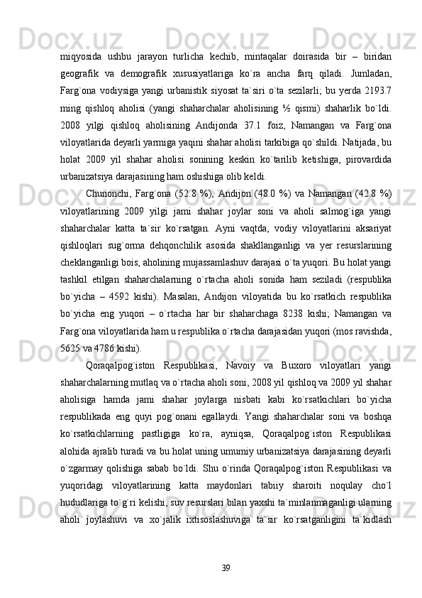miqyosida   ushbu   jarayon   turlicha   kechib,   mintaqalar   doirasida   bir   –   biridan
geografik   va   demografik   xususiyatlariga   kо`ra   ancha   farq   qiladi.   Jumladan,
Farg`ona   vodiysiga   yangi   urbanistik   siyosat   ta`siri   о`ta  sezilarli;   bu   yerda   2193.7
ming   qishloq   aholisi   (yangi   shaharchalar   aholisining   ½   qismi)   shaharlik   bо`ldi.
2008   yilgi   qishloq   aholisining   Andijonda   37.1   foiz,   Namangan   va   Farg`ona
viloyatlarida deyarli yarmiga yaqini shahar aholisi tarkibiga qо`shildi. Natijada, bu
holat   2009   yil   shahar   aholisi   sonining   keskin   kо`tarilib   ketishiga,   pirovardida
urbanizatsiya darajasining ham oshishiga olib keldi.  
Chunonchi,   Farg`ona   (52.8   %),   Andijon   (48.0   %)   va   Namangan   (42.8   %)
viloyatlarining   2009   yilgi   jami   shahar   joylar   soni   va   aholi   salmog`iga   yangi
shaharchalar   katta   ta`sir   kо`rsatgan.   Ayni   vaqtda,   vodiy   viloyatlarini   aksariyat
qishloqlari   sug`orma   dehqonchilik   asosida   shakllanganligi   va   yer   resurslarining
cheklanganligi bois, aholining mujassamlashuv darajasi о`ta yuqori. Bu holat yangi
tashkil   etilgan   shaharchalarning   о`rtacha   aholi   sonida   ham   seziladi   (respublika
bо`yicha   –   4592   kishi).   Masalan,   Andijon   viloyatida   bu   kо`rsatkich   respublika
bо`yicha   eng   yuqori   –   о`rtacha   har   bir   shaharchaga   8238   kishi;   Namangan   va
Farg`ona viloyatlarida ham u respublika о`rtacha darajasidan yuqori (mos ravishda,
5625 va 4786 kishi). 
Qoraqalpog`iston   Respublikasi,   Navoiy   va   Buxoro   viloyatlari   yangi
shaharchalarning mutlaq va о`rtacha aholi soni, 2008 yil qishloq va 2009 yil shahar
aholisiga   hamda   jami   shahar   joylarga   nisbati   kabi   kо`rsatkichlari   bо`yicha
respublikada   eng   quyi   pog`onani   egallaydi.   Yangi   shaharchalar   soni   va   boshqa
kо`rsatkichlarning   pastligiga   kо`ra,   ayniqsa,   Qoraqalpog`iston   Respublikasi
alohida ajralib turadi va bu holat uning umumiy urbanizatsiya darajasining deyarli
о`zgarmay   qolishiga   sabab   bо`ldi.   Shu   о`rinda   Qoraqalpog`iston   Respublikasi   va
yuqoridagi   viloyatlarining   katta   maydonlari   tabiiy   sharoiti   noqulay   chо`l
hududlariga tо`g`ri kelishi, suv resurslari bilan yaxshi ta`minlanmaganligi ularning
aholi   joylashuvi   va   xо`jalik   ixtisoslashuviga   ta`sir   kо`rsatganligini   ta`kidlash
39 