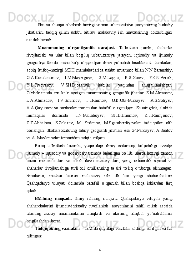 Shu va  shunga  о`xshash  hozirgi  zamon  urbanizatsiya  jarayonining hududiy
jihatlarini   tadqiq   qilish   ushbu   bitiruv   malakaviy   ish   mavzusining   dolzarbligini
asoslab beradi.
Muammoning   о`rganilganlik   darajasi.   Ta`kidlash   joizki,   shaharlar
rivojlanishi   va   ular   bilan   bog`liq   urbanizatsiya   jarayoni   iqtisodiy   va   ijtimoiy
geografiya   fanida   ancha   kо`p   о`rganilgan   ilmiy   yо`nalish   hisoblanadi.   Jumladan,
sobiq Ittifoq–hozirgi  MDH mamlakatlarida ushbu muammo bilan N.N.Baranskiy,
O.A.Konstantinov,   I.M.Mayergoyz,   G.M.Lappo,   B.S.Xorev,   YE.N.Persik,
Y.L.Pivovarov,   V.SH.Djoashvili   kabilar   yaqindan   shug`ullanishgan.
О`zbekistonda   esa   kо`rilayotgan   muammoning   geografik   jihatlari   Z.M.Akramov,
E.A.Ahmedov,   I.V.Smirnov,   T.I.Raimov,   O.B.Ota-Mirzayev,   A.S.Soliyev,
A.A.Qayumov   va   boshqalar   tomonidan   batafsil   о`rganilgan.   Shuningdek,   alohida
mintaqalar   doirasida   T.N.Mallaboyev,   SH.B.Imomov,   Z.T.Raimjonov,
Z.T.Abdalova,   S.Zokirov,   M.   Erdonov,   M.Egamberdiyevalar   tadqiqotlar   olib
borishgan.   Shaharsozlikning   tabiiy   geografik   jihatlari   esa   G`.Pardayev,   A.Soatov
va A. Mavlonovlar tomonidan tadqiq etilgan. 
Biroq   ta`kidlash   lozimki,   yuqoridagi   ilmiy   ishlarning   kо`pchiligi   avvalgi
ijtimoiy – iqtisodiy va geosiyosiy tizimda bajarilgan bо`lib, ularda hozirgi zamon
bozor   munosabatlari   va   о`tish   davri   xususiyatlari,   yangi   urbanistik   siyosat   va
shaharlar   rivojlanishiga   turli   xil   omillarining   ta`siri   tо`liq   e`tiborga   olinmagan.
Binobarin,   mazkur   bitiruv   malakaviy   ishi   ilk   bor   yangi   shaharchalarni
Qashqadaryo   viloyati   doirasida   batafsil   о`rganish   bilan   boshqa   ishlardan   farq
qiladi.
BMIning   maqsadi.   Ilmiy   ishning   maqsadi   Qashqadaryo   viloyati   yangi
shaharchalarini   ijtimoiy-iqtisodiy   rivojlanish   jarayonlarini   tahlil   qilish   asosida
ularning   asosiy   muammolarini   aniqlash   va   ularning   istiqbol   yо`nalishlarini
belgilashdan iborat. 
Tadqiqotning vazifalari. –  BMI da   quyidagi vazifalar oldinga surilgan va hal
qilingan:
4 