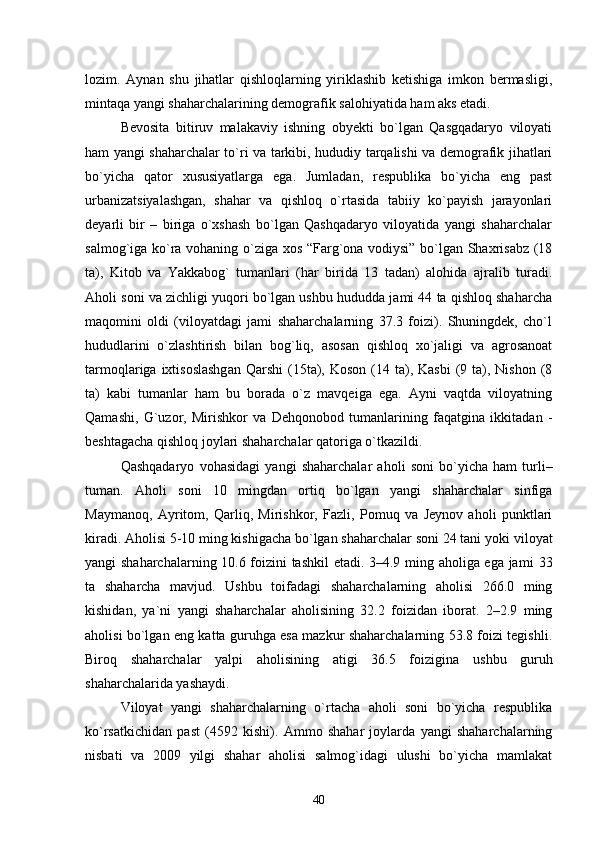 lozim.   Aynan   shu   jihatlar   qishloqlarning   yiriklashib   ketishiga   imkon   bermasligi,
mintaqa yangi shaharchalarining demografik salohiyatida ham aks etadi .      
Bevosita   bitiruv   malakaviy   ishning   obyekti   bо`lgan   Qasgqadaryo   viloyati
ham yangi shaharchalar tо`ri va tarkibi, hududiy tarqalishi va demografik jihatlari
bо`yicha   qator   xususiyatlarga   ega.   Jumladan,   respublika   bо`yicha   eng   past
urbanizatsiyalashgan,   shahar   va   qishloq   о`rtasida   tabiiy   kо`payish   jarayonlari
deyarli   bir   –   biriga   о`xshash   bо`lgan   Qashqadaryo   viloyatida   yangi   shaharchalar
salmog`iga kо`ra vohaning о`ziga xos “Farg`ona vodiysi” bо`lgan Shaxrisabz (18
ta),   Kitob   va   Yakkabog`   tumanlari   (har   birida   13   tadan)   alohida   ajralib   turadi.
Aholi soni va zichligi yuqori bо`lgan ushbu hududda jami 44 ta qishloq shaharcha
maqomini   oldi   (viloyatdagi   jami   shaharchalarning   37.3   foizi).   Shuningdek,   chо`l
hududlarini   о`zlashtirish   bilan   bog`liq,   asosan   qishloq   xо`jaligi   va   agrosanoat
tarmoqlariga  ixtisoslashgan   Qarshi  (15ta), Koson  (14 ta), Kasbi   (9  ta),  Nishon  (8
ta)   kabi   tumanlar   ham   bu   borada   о`z   mavqeiga   ega.   Ayni   vaqtda   viloyatning
Qamashi,   G`uzor,   Mirishkor   va   Dehqonobod   tumanlarining   faqatgina   ikkitadan   -
beshtagacha qishloq joylari shaharchalar qatoriga о`tkazildi.  
Qashqadaryo   vohasidagi   yangi   shaharchalar   aholi   soni   bо`yicha   ham   turli–
tuman.   Aholi   soni   10   mingdan   ortiq   bо`lgan   yangi   shaharchalar   sinfiga
Maymanoq,   Ayritom,   Qarliq,   Mirishkor,   Fazli,   Pomuq   va   Jeynov   aholi   punktlari
kiradi. Aholisi 5-10 ming kishigacha bо`lgan shaharchalar soni 24 tani yoki  viloyat
yangi shaharchalarning 10.6 foizini tashkil etadi. 3–4.9 ming aholiga ega jami   33
ta   shaharcha   mavjud .   Ushbu   toifadagi   shaharchalarning   aholisi   266.0   ming
kishidan,   ya`ni   yangi   shaharchalar   aholisining   32.2   foizidan   iborat.   2–2.9   ming
aholisi bо`lgan eng katta guruhga esa mazkur shaharchalarning 53.8 foizi tegishli.
Biroq   shaharchalar   yalpi   aholisining   atigi   36.5   foizigina   us hbu   guruh
shaharchalarida yashaydi. 
V iloyat   yangi   shaharchalarning   о`rtacha   aholi   soni   bо`yicha   respublika
kо`rsatkichidan   past   (4592   kishi).   Ammo   shahar   joylarda   yangi   shaharchalarning
nisbati   va   2009   yilgi   shahar   aholisi   salmog`idagi   ulushi   bо`yicha   mamlakat
40 