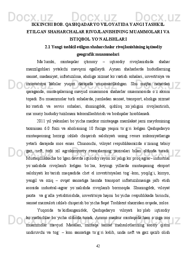 IKKINCHI BOB. QASHQADARYO VILOYATIDA YANGI TASHKIL
ETILGAN SHAHARCHALAR RIVOJLANISHINING MUAMMOLARI VA
ISTIQBOL YО`NALISHLARI
2.1 Yangi tashkil etilgan shaharchalar rivojlanishining iqtisodiy
geografik muammolari 
Ma`lumki,   mintaqalar   ijtimoiy   –   iqtisodiy   rivojlanishida   shahar
manzilgohlari   yetakchi   mavqeni   egallaydi.   Aynan   shaharlarda   hududlarning
sanoat, madaniyat, infratuzilma, aholiga xizmat kо`rsatish sohalari, investitsiya va
innovatsiya   kabilar   yuqori   darajada   mujassamlashgan.   Shu   nuqtai   nazardan
qaraganda,   mintaqalarning   mavjud   muammosi   shaharlar   muammosida   о`z   aksini
topadi. Bu muammolar turli sohalarda, jumladan sanoat, transport, aholiga xizmat
kо`rsatish   va   servis   sohalari,   shuningdek,   qishloq   xо`jaligini   rivojlantirish,
ma`muriy hududiy tuzilmani takomillashtirish va boshqalar hisoblanadi.
2011 yil yakunlari bо`yicha mazkur mintaqaga mamlakat jami maydonining
taxminan   6.0   foizi   va   aholisining   10   foizga   yaqini   tо`g`ri   kelgan   Qashqadaryo
mintaqasining   hozirgi   ishlab   chiqarish   salohiyati   uning   resurs   imkoniyatlariga
yetarli   darajada   mos   emas.   Chunonchi,   viloyat   respublikamizda   о`zining   tabiiy
gaz,   neft,   turli   xil   agrokimyoviy   resurslarning   zaxiralari   bilan   oldinda   turadi.
Mustaqillikkacha bо`lgan davrda iqtisodiy rayon xо`jaligi kо`proq agrar– industrial
yо`nalishda   rivojlanib   kelgan   bо`lsa,   keyingi   yillarda   mintaqaning   eksport
salohiyati   kо`tarish   maqsadida   chet   el   investitsiyalari   tog`-kon,   yoqilg`i,   kimyo,
yengil   va   oziq   –   ovqat   sanoatiga   hamda   transport   infratuzilmasiga   jalb   etish
asosida   industral–agrar   yо`nalishda   rivojlanib   bormoqda.   Shuningdek,   viloyat
paxta     va   g`alla   yetishtirishda,   investitsiya   hajmi   bо`yicha   respublikada   birinchi,
sanoat maxsuloti ishlab chiqarish bо`yicha faqat Toshkent shaxridan orqada, xolos.
Yuqorida   ta`kidlanganidek,   Qashqadaryo   viloyati   ko`plab   iqtisodiy
kо`rsatkichlar  bо`yicha  oldinda  turadi.  Ammo  mazkur  mintaqada   ham   о`ziga   xos
muammolar   mavjud.   Masalan,   mintaqa   sanoat   mahsulotlarining   asosiy   qismi
undiruvchi   va   tog`   –   kon   sanoatiga   tо`g`ri   kelib,   unda   neft   va   gaz   qazib   olish
42 