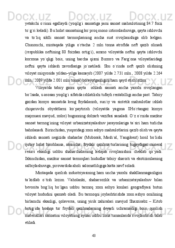yetakchi о`rinni egallaydi (yoqilg`i sanoatiga jami sanoat mahsulotining 84.7 foizi
tо`g`ri keladi). Bu holat sanoatning kо`proq mono ixtisoslashuviga, qayta ishlovchi
va   tо`liq   siklli   sanoat   tarmoqlarining   ancha   sust   rivojlanishiga   olib   kelgan.
Chunonchi,   mintaqada   yiliga   о`rtacha   2   mln   tonna   atrofida   neft   qazib   olinadi
(respublika   neftining   80   foizdan   ortig`i),   ammo   viloyatda   neftni   qayta   ishlovchi
korxona   yо`qligi   bois,   uning   barcha   qismi   Buxoro   va   Farg`ona   viloyatlaridagi
neftni   qayta   ishlash   zavodlariga   jо`natiladi.   Shu   о`rinda   neft   qazib   olishning
viloyat miqyosida yildan–yilga kamayib (2007 yilda 2.731 mln., 2008 yilda 2.264
mln., 2009 yilda 2.001 mln tonna) borayotganligini ham qayd etish lozim.
Viloyatda   tabiiy   gazni   qayta     ishlash   sanoati   ancha   yaxshi   rivojlangan
bо`lsada, u asosan yoqilg`i sifatida ishlatilishi tufayli rentabilligi ancha past. Tabiiy
gazdan   kimyo   sanoatida   keng   foydalanish,   sun`iy   va   sintetik   mahsulotlar   ishlab
chiqaruvchi   obyektlarni   kо`paytirish   (viloyatda   yagona   SHо`rtangaz   kimyo
majmuasi mavjud, xolos) bugunning dolzarb vazifasi sanaladi. О`z о`rnida mazkur
sanoat   tarmog`ining   viloyat   urbanizatsiyalashuv   jarayonlariga   ta`siri   ham   turlicha
baholanadi. Birinchidan, yuqoridagi xom ashyo mahsulotlarini qazib olish va qayta
ishlash   sanoati   negizida   shaharlar   (Muborak,   Mash`al,   Yangikent)   hosil   bо`lishi
ijobiy   holat   hisoblansa,   aksincha,   foydali   qazilma   turlarining   tugaydigan   mineral
resurs   ekanligi   ushbu   shaharchalarning   kelajak   rivojlanishini   cheklab   qо`yadi.
Ikkinchidan, mazkur sanoat tarmoqlari hududlar tabiiy sharoiti va ekotizimlarning
salbiylashuviga, pirovardida aholi salomatliligiga katta xavf soladi.
Mintaqada   qurilish   industriyasining   ham   uncha   yaxshi   shakllanmaganligini
ta`kidlab   о`tish   lozim.   Vaholanki,   shaharsozlik   va   urbanizatsiyalashuv   bilan
bevosita   bog`liq   bо`lgan   ushbu   tarmoq   xom   ashyo   konlari   geografiyasi   butun
viloyat  hududini  qamrab oladi. Bu  tarmoqni  joylashtirishda  xom  ashyo omilining
birlamchi   ekanligi,   qolaversa,   uning   yirik   zahiralari   mavjud   Shaxrisabz   –   Kitob
botig`ida   boshqa   tur   foydali   qazilmalarning   deyarli   uchramasligi   bois,   qurilish
materiallari sanoatini viloyatning aynan ushbu zona tumanlarida rivojlantirish talab
etiladi.
43 