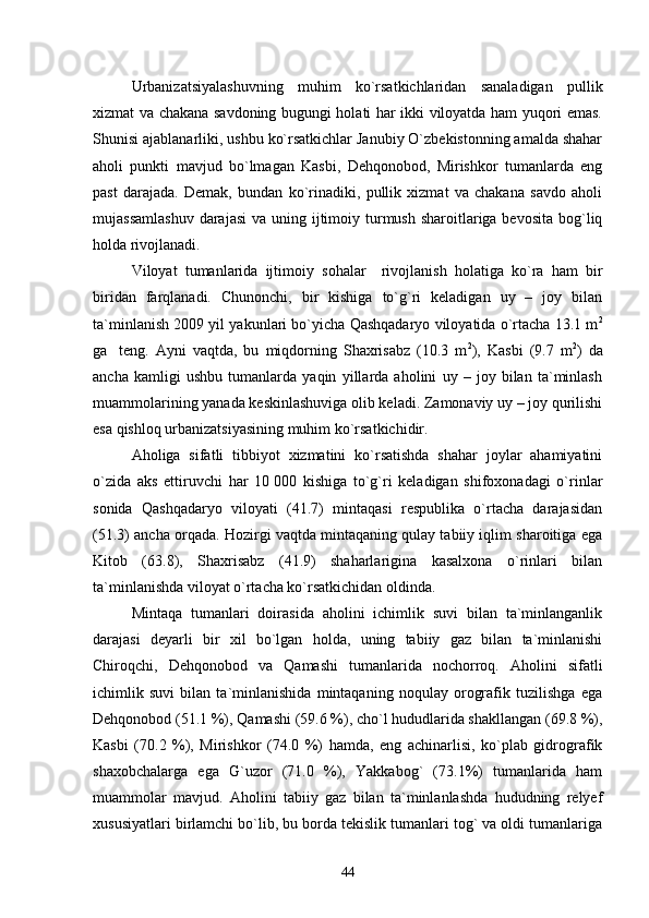 Urbanizatsiyalashuvning   muhim   kо`rsatkichlaridan   sanaladigan   pullik
xizmat va chakana savdoning bugungi holati har ikki viloyatda ham yuqori emas.
Shunisi ajablanarliki, ushbu kо`rsatkichlar Janubiy О`zbekistonning amalda shahar
aholi   punkti   mavjud   bо`lmagan   Kasbi,   Dehqonobod,   Mirishkor   tumanlarda   eng
past   darajada.   Demak,   bundan   kо`rinadiki,   pullik   xizmat   va   chakana   savdo   aholi
mujassamlashuv  darajasi  va uning ijtimoiy turmush sharoitlariga bevosita  bog`liq
holda rivojlanadi.
Viloyat   tumanlarida   ijtimoiy   sohalar     rivojlanish   holatiga   kо`ra   ham   bir
biridan   farqlanadi.   Chunonchi,   bir   kishiga   tо`g`ri   keladigan   uy   –   joy   bilan
ta`minlanish 2009 yil yakunlari bо`yicha Qashqadaryo viloyatida о`rtacha 13.1 m 2
ga  
  teng.   Ayni   vaqtda,   bu   miqdorning   Shaxrisabz   (10.3   m 2
),   Kasbi   (9.7   m 2
)   da
ancha   kamligi   ushbu   tumanlarda   yaqin   yillarda   aholini   uy   –   joy   bilan   ta`minlash
muammolarining yanada keskinlashuviga olib keladi. Zamonaviy uy – joy qurilishi
esa qishloq urbanizatsiyasining muhim kо`rsatkichidir.     
Aholiga   sifatli   tibbiyot   xizmatini   kо`rsatishda   shahar   joylar   ahamiyatini
о`zida   aks   ettiruvchi   har   10   000   kishiga   tо`g`ri   keladigan   shifoxonadagi   о`rinlar
sonida   Qashqadaryo   viloyati   (41.7)   mintaqasi   respublika   о`rtacha   darajasidan
(51.3) ancha orqada. Hozirgi vaqtda mintaqaning qulay tabiiy iqlim sharoitiga ega
Kitob   (63.8),   Shaxrisabz   (41.9)   shaharlarigina   kasalxona   о`rinlari   bilan
ta`minlanishda viloyat о`rtacha kо`rsatkichidan oldinda. 
Mintaqa   tumanlari   doirasida   aholini   ichimlik   suvi   bilan   ta`minlanganlik
darajasi   deyarli   bir   xil   bо`lgan   holda,   uning   tabiiy   gaz   bilan   ta`minlanishi
Chiroqchi,   Dehqonobod   va   Qamashi   tumanlarida   nochorroq.   Aholini   sifatli
ichimlik   suvi   bilan   ta`minlanishida   mintaqaning   noqulay   orografik   tuzilishga   ega
Dehqonobod (51.1 %), Qamashi (59.6 %), chо`l hududlarida shakllangan (69.8 %),
Kasbi   (70.2   %),   Mirishkor   (74.0   %)   hamda,   eng   achinarlisi,   kо`plab   gidrografik
shaxobchalarga   ega   G`uzor   (71.0   %),   Yakkabog`   (73.1%)   tumanlarida   ham
muammolar   mavjud.   Aholini   tabiiy   gaz   bilan   ta`minlanlashda   hududning   relyef
xususiyatlari birlamchi bо`lib, bu borda tekislik tumanlari tog` va oldi tumanlariga
44 