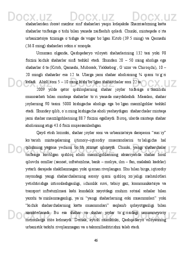 shaharlaridan   iborat   mazkur   sinf   shaharlari   yaqin   kelajakda   Shaxrisabzning   katta
shaharlar toifasiga о`tishi  bilan yanada zaiflashib qoladi. Chunki, mintaqada о`rta
urbanizatsiya   tizimiga   о`tishga   da`vogar   bо`lgan   Kitob   (39.5   ming)   va   Qamashi
(36.8 ming) shaharlari sekin о`smoqda.
Umuman   olganda,   Qashqadaryo   viloyati   shaharlarining   132   tasi   yoki   98
foizini   kichik   shaharlar   sinfi   tashkil   etadi.   Shundan   20   –   50   ming   aholiga   ega
shaharlar   6   ta (Kitob, Qamashi, Muborak, Yakkabog`, G`uzor va Chiroqchi), 10 –
20   mingli   shaharlar   esa   1 2   ta.   Ularga   jami   shahar   aholisining   ¼   qismi   tо`g`ri
keladi.  Aholi soni 5 – 10 ming kishi bо`lgan shaharchalar soni 22 ta. 
2009   yilda   qator   qishloqlarning   shahar   joylar   toifasiga   о`tkazilishi
munosabati   bilan   mintaqa   shaharlar   tо`ri   yanada   maydalashdi.   Masalan,   shahar
joylarning   90   tasini   5000   kishigacha   aholiga   ega   bо`lgan   manzilgohlar   tashkil
etadi. Shunday qilib, о`n ming kishigacha aholi yashaydigan  shaharchalar mintaqa
jami shahar manzilgohlarining 88.7 foizini egallaydi. Biroq, ularda mintaqa shahar
aholisining atigi 43.6 foizi mujassamlashgan. 
Qayd   etish   lozimki,   shahar   joylar   soni   va   urbanizatsiya   darajasini   “sun`iy”
kо`tarish   mintaqalarning   ijtimoiy–iqtisodiy   muammolarini   tо`laligicha   hal
qilishning   yagona   yechimi   bо`lib   xizmat   qilmaydi.   Chunki,   yangi   shaharchalar
toifasiga   kiritilgan   qishloq   aholi   manzilgohlarining   aksariyatida   shahar   hosil
qiluvchi omillar (sanoat, infratuzilma, bank – moliya, ilm – fan, malakali kadrlar)
yetarli darajada shakllanmagan yoki qisman rivojlangan. Shu bilan birga, iqtisodiy
rayondagi   yangi   shaharchalarning   asosiy   qismi   qishloq   xо`jaligi   mahsulotlari
yetishtirishga   ixtisoslashganligi,   ichimlik   suvi,   tabiiy   gaz,   kommunikatsiya   va
transport   infratuzilmasi   kabi   kundalik   xayotdagi   muhim   sotsial   sohalar   bilan
yaxshi   ta`minlanmaganligi,   ya`ni   “yangi   shaharlarning   eski   muammolari”   yoki
“kichik   shaharchalarning   katta   muammolari”   saqlanib   qolayotganligi   bilan
xarakterlanadi.   Bu   esa   shahar   va   shahar   joylar   tо`g`risidagi   umummeyoriy
mezonlarga   mos   kelmaydi.   Demak,   aytish   mumkinki,   Qashqadaryo   viloyatining
urbanistik tarkibi rivojlanmagan va u takomillashtirishni talab etadi. 
46 