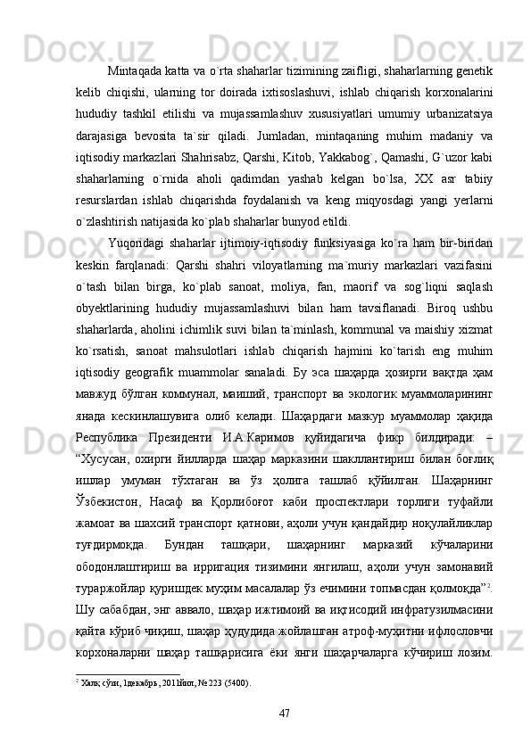 Mintaqada katta va о`rta shaharlar tizimining zaifligi, shaharlarning genetik
kelib   chiqishi,   ularning   tor   doirada   ixtisoslashuvi,   ishlab   chiqarish   korxonalarini
hududiy   tashkil   etilishi   va   mujassamlashuv   xususiyatlari   umumiy   urbanizatsiya
darajasiga   bevosita   ta`sir   qiladi.   Jumladan,   mintaqaning   muhim   madaniy   va
iqtisodiy markazlari Shahrisabz, Qarshi, Kitob, Yakkabog`, Qamashi, G`uzor kabi
shaharlarning   о`rnida   aholi   qadimdan   yashab   kelgan   bо`lsa,   XX   asr   tabiiy
resurslardan   ishlab   chiqarishda   foydalanish   va   keng   miqyosdagi   yangi   yerlarni
о`zlashtirish natijasida kо`plab shaharlar bunyod etildi. 
Yuqoridagi   shaharlar   ijtimoiy-iqtisodiy   funksiyasiga   kо`ra   ham   bir-biridan
keskin   farqlanadi:   Qarshi   shahri   viloyatlarning   ma`muriy   markazlari   vazifasini
о`tash   bilan   birga,   kо`plab   sanoat,   moliya,   fan,   maorif   va   sog`liqni   saqlash
obyektlarining   hududiy   mujassamlashuvi   bilan   ham   tavsiflanadi.   Biroq   ushbu
shaharlarda,  aholini   ichimlik suvi  bilan  ta`minlash,  kommunal   va maishiy  xizmat
kо`rsatish,   sanoat   mahsulotlari   ishlab   chiqarish   hajmini   kо`tarish   eng   muhim
iqtisodiy   geografik   muammolar   sanaladi.   Бу   эса   шаҳарда   ҳозирги   вақтда   ҳам
мавжуд   бўлган   коммунал,   маиший,   транспорт   ва   экологик   муаммоларининг
янада   кескинлашувига   олиб   келади.   Шаҳaрдаги   мазкур   муаммолар   ҳақида
Республика   Президенти   И.А.Каримов   қуйидагича   фикр   билдиради:   –
“Хусусан,   охирги   йилларда   шаҳар   марказини   шакллантириш   билан   боғлиқ
ишлар   умуман   тўхтаган   ва   ўз   ҳолига   ташлаб   қўйилган.   Шаҳарнинг
Ўзбекистон,   Насаф   ва   Қорлибоғот   каби   проспектлари   торлиги   туфайли
жамоат ва шахсий транспорт қатнови, аҳоли учун қандайдир ноқулайликлар
туғдирмоқда.   Бундан   ташқари,   шаҳарнинг   марказий   кўчаларини
ободонлаштириш   ва   ирригация   тизимини   янгилаш,   аҳоли   учун   замонавий
тураржойлар қуришдек муҳим масалалар ўз ечимини топмасдан қолмоқда” 2
.
Шу сабабдан, энг аввало, шаҳар ижтимоий ва иқтисодий инфратузилмасини
қайта кўриб чиқиш, шаҳар ҳудудида жойлашган атроф-муҳитни ифлословчи
корхоналарни   шаҳар   ташқарисига   ёки   янги   шаҳарчаларга   кўчириш   лозим.
2
 Халқ сўзи, 1декабрь, 2011йил, № 223 (5400).
47 