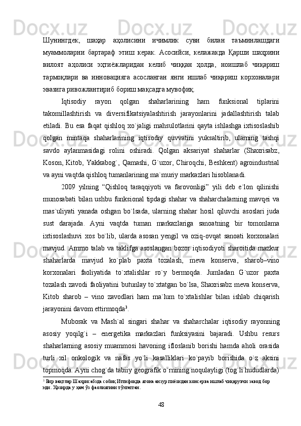 Шунингдек,   шаҳар   аҳолисини   ичимлик   суви   билан   таъминлашдаги
муаммоларни   бартараф   этиш   керак.   Асосийси,   келажакда   Қарши   шаҳрини
вилоят   аҳолиси   эҳтиёжларидан   келиб   чиққан   ҳолда,   ноишлаб   чиқариш
тармоқлари   ва   инновацияга   асосланган   янги   ишлаб   чиқариш   корхоналари
эвазига ривожлантириб бориш мақсадга мувофиқ.
Iqtisodiy   rayon   qolgan   shaharlarining   ham   funksional   tiplarini
takomillashtirish   va   diversifikatsiyalashtirish   jarayonlarini   jadallashtirish   talab
etiladi.  Bu  esa  faqat   qishloq  xо`jaligi   mahsulotlarini   qayta  ishlashga   ixtisoslashib
qolgan   mintaqa   shaharlarining   iqtisodiy   quvvatini   yuksaltirib,   ularning   tashqi
savdo   aylanmasidagi   rolini   oshiradi.   Qolgan   aksariyat   shaharlar   (Shaxrisabz,
Koson,   Kitob,   Yakkabog`,   Qamashi,   G`uzor,   Chiroqchi,   Beshkent)   agroindustrial
va ayni vaqtda qishloq tumanlarining ma`muriy markazlari hisoblanadi. 
2009   yilning   “Qishloq   taraqqiyoti   va   farovonligi”   yili   deb   e`lon   qilinishi
munosabati  bilan ushbu funksional  tipdagi shahar  va shaharchalarning mavqei va
mas`uliyati   yanada   oshgan   bо`lsada,   ularning   shahar   hosil   qiluvchi   asoslari   juda
sust   darajada.   Ayni   vaqtda   tuman   markazlariga   sanoatning   bir   tomonlama
ixtisoslashuvi   xos   bо`lib,   ularda   asosan   yengil   va   oziq-ovqat   sanoati   korxonalari
mavjud.  Ammo   talab  va   taklifga  asoslangan   bozor   iqtisodiyoti   sharoitida   mazkur
shaharlarda   mavjud   kо`plab   paxta   tozalash,   meva   konserva,   sharob–vino
korxonalari   faoliyatida   tо`xtalishlar   rо`y   bermoqda.   Jumladan   G`uzor   paxta
tozalash zavodi faoliyatini butunlay tо`xtatgan bо`lsa, Shaxrisabz meva konserva,
Kitob   sharob   –   vino   zavodlari   ham   ma`lum   tо`xtalishlar   bilan   ishlab   chiqarish
jarayonini davom ettirmoqda 3
. 
Muborak   va   Mash`al   singari   shahar   va   shaharchalar   iqtisodiy   rayonning
asosiy   yoqilg`i   –   energetika   markazlari   funksiyasini   bajaradi.   Ushbu   resurs
shaharlarning   asosiy   muammosi   havoning   ifloslanib   borishi   hamda   aholi   orasida
turli   xil   onkologik   va   nafas   yо`li   kasalliklari   kо`payib   borishida   о`z   aksini
topmoqda. Ayni chog`da tabiiy geografik о`rnining noqulayligi (tog`li hududlarda)
3
 Бир вақтлар Шахрисабзда собиқ Иттифоқда ягона анзур пиёзидан консерва ишлаб чиқарувчи завод бор 
эди. Ҳозирда у ҳам ўз фаолиятини тўхтатган. 
48 