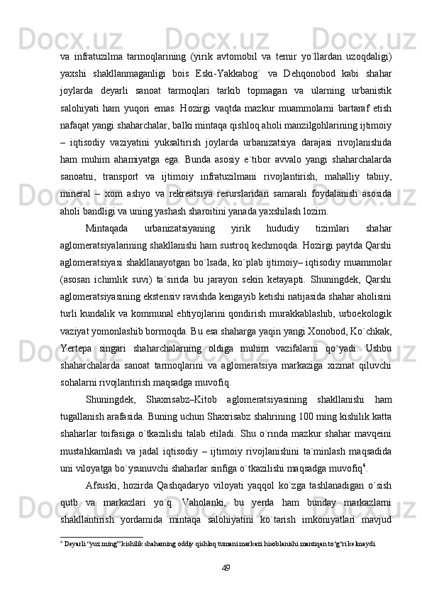 va   infratuzilma   tarmoqlarining   (yirik   avtomobil   va   temir   yо`llardan   uzoqdaligi)
yaxshi   shakllanmaganligi   bois   Eski-Yakkabog`   va   Dehqonobod   kabi   shahar
joylarda   deyarli   sanoat   tarmoqlari   tarkib   topmagan   va   ularning   urbanistik
salohiyati   ham   yuqori   emas.   Hozirgi   vaqtda   mazkur   muammolarni   bartaraf   etish
nafaqat yangi shaharchalar, balki mintaqa qishloq aholi manzilgohlarining ijtimoiy
–   iqtisodiy   vaziyatini   yuksaltirish   joylarda   urbanizatsiya   darajasi   rivojlanishida
ham   muhim   ahamiyatga   ega.   Bunda   asosiy   e`tibor   avvalo   yangi   shaharchalarda
sanoatni,   transport   va   ijtimoiy   infratuzilmani   rivojlantirish,   mahalliy   tabiiy,
mineral   –   xom   ashyo   va   rekreatsiya   resurslaridan   samarali   foydalanish   asosida
aholi bandligi va uning yashash sharoitini yanada yaxshilash lozim. 
Mintaqada   urbanizatsiyaning   yirik   hududiy   tizimlari   shahar
aglomeratsiyalarining shakllanishi ham sustroq kechmoqda. Hozirgi paytda Qarshi
aglomeratsiyasi shakllanayotgan bо`lsada, kо`plab ijtimoiy– iqtisodiy muammolar
(asosan   ichimlik   suvi)   ta`sirida   bu   jarayon   sekin   ketayapti.   Shuningdek,   Qarshi
aglomeratsiyasining ekstensiv ravishda kengayib ketishi natijasida shahar aholisini
turli kundalik va kommunal ehtiyojlarini qondirish murakkablashib, urboekologik
vaziyat yomonlashib bormoqda. Bu esa shaharga yaqin yangi Xonobod, Kо`chkak,
Yertepa   singari   shaharchalarning   oldiga   muhim   vazifalarni   qо`yadi.   Ushbu
shaharchalarda   sanoat   tarmoqlarini   va   aglomeratsiya   markaziga   xizmat   qiluvchi
sohalarni rivojlantirish maqsadga muvofiq. 
Shuningdek,   Shaxrisabz–Kitob   aglomeratsiyasining   shakllanishi   ham
tugallanish arafasida. Buning uchun Shaxrisabz shahrining 100 ming kishilik katta
shaharlar   toifasiga   о`tkazilishi   talab   etiladi.   Shu   о`rinda   mazkur   shahar   mavqeini
mustahkamlash   va   jadal   iqtisodiy   –   ijtimoiy   rivojlanishini   ta`minlash   maqsadida
uni viloyatga bо`ysunuvchi shaharlar sinfiga о`tkazilishi maqsadga muvofiq 4
.
Afsuski,   hozirda   Qashqadaryo   viloyati   yaqqol   kо`zga   tashlanadigan   о`sish
qutb   va   markazlari   yо`q.   Vaholanki,   bu   yerda   ham   bunday   markazlarni
shakllantirish   yordamida   mintaqa   salohiyatini   kо`tarish   imkoniyatlari   mavjud
4
 Deyarli “yuz ming” kishilik shaharning oddiy qishloq tumani markazi hisoblanishi mantiqan tо‘g‘ri kelmaydi. 
49 