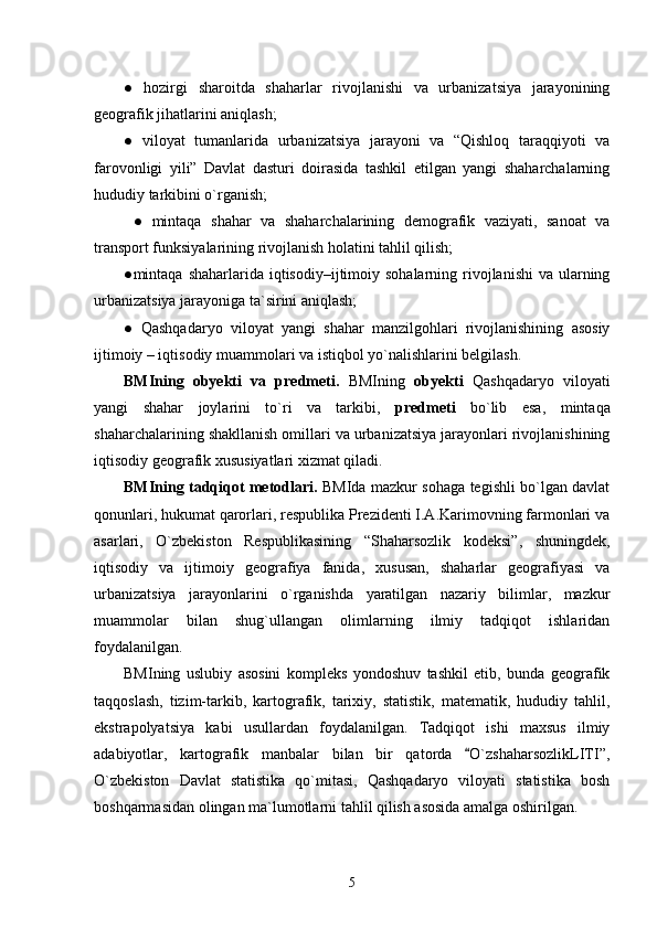 ●   hozirgi   sharoitda   shaharlar   rivojlanishi   va   urbanizatsiya   jarayonining
geografik jihatlarini aniqlash;
●   viloyat   tumanlarida   urbanizatsiya   jarayoni   va   “Qishloq   taraqqiyoti   va
farovonligi   yili”   Davlat   dasturi   doirasida   tashkil   etilgan   yangi   shaharchalarning
hududiy tarkibini о`rganish;
  ●   mintaqa   shahar   va   shaharchalarining   demografik   vaziyati,   sanoat   va
transport funksiyalarining rivojlanish holatini tahlil qilish; 
●mintaqa shaharlarida  iqtisodiy–ijtimoiy sohalarning  rivojlanishi  va  ularning
urbanizatsiya jarayoniga ta`sirini aniqlash;
●   Qashqadaryo   viloyat   yangi   shahar   manzilgohlari   rivojlanishining   asosiy
ijtimoiy – iqtisodiy muammolari va istiqbol yо`nalishlarini belgilash.
BMIning   obyekti   va   predmeti.   BMIning   obyekti   Qashqadaryo   viloyati
yangi   shahar   joylarini   tо`ri   va   tarkibi,   predmeti   bо`lib   esa,   mintaqa
shaharchalarining shakllanish omillari va urbanizatsiya jarayonlari rivojlanishining
iqtisodiy geografik xususiyatlari xizmat qiladi. 
BMIning tadqiqot metodlari.   BMIda mazkur sohaga tegishli bо`lgan davlat
qonunlari, hukumat qarorlari, respublika Prezidenti I.A.Karimovning farmonlari va
asarlari,   О`zbekiston   Respublikasining   “Shaharsozlik   kodeksi”,   shuningdek,
iqtisodiy   va   ijtimoiy   geografiya   fanida,   xususan,   shaharlar   geografiyasi   va
urbanizatsiya   jarayonlarini   о`rganishda   yaratilgan   nazariy   bilimlar,   mazkur
muammolar   bilan   shug`ullangan   olimlarning   ilmiy   tadqiqot   ishlaridan
foydalanilgan.
BMIning   uslubiy   asosini   kompleks   yondoshuv   tashkil   etib,   bunda   geografik
taqqoslash,   tizim-tarkib,   kartografik,   tarixiy,   statistik,   matematik,   hududiy   tahlil,
ekstrapolyatsiya   kabi   usullardan   foydalanilgan.   Tadqiqot   ishi   maxsus   ilmiy
adabiyotlar,   kartografik   manbalar   bilan   bir   qatorda   О`zshaharsozlikLITI”,
О`zbekiston   Davlat   statistika   qо`mitasi,   Qashqadaryo   viloyati   statistika   bosh
boshqarmasidan olingan ma`lumotlarni tahlil qilish asosida amalga oshirilgan.
5 