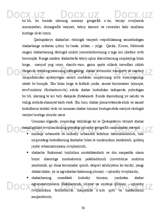 bо`lib,   bu   borada   ularning   umumiy   geografik   о`rni,   tarixiy   rivojlanish
xususiyatlari,   demografik   vaziyati,   tabiiy   sharoiti   va   resurslari   kabi   omillarni
hisobga olish lozim. 
Qashqadaryo   shaharlari   ekologik   vaziyati   respublikaning   sanoatlashgan
shaharlariga   nisbatan   ijobiy   bо`lsada,   yildan   –   yilga     Qarshi,   Koson,   Muborak
singari  shaharlarning ekologik muhiti  yomonlashuvining  о`ziga  xos jihatlari  ortib
bormoqda. Bunga mazkur shaharlarda tabiiy iqlim sharoitlarining noqulayligi bilan
birga,     mavjud   yog`–moy,   sharob–vino,   gazni   qayta   ishlash   zavodlari   ishlab
chiqarish texnologiyalarining eskirganligi, shahar avtomobil transporti va maishiy
chiqindilaridan   ajralayotgan   zararli   moddalar   miqdorining   ortib   borayotganligi
sabab   bо`lmoqda.   Shu   bilan   birga   ta`kidlash   joizki,   sanoat   korxonalari   (ayniqsa,
atrof-muhitni   ifloslantiruvchi)   aslida   shahar   hududidan   tashqarida   joylashgan
bо`lib, ularning ta`siri turli darajada ifodalanadi. Bunda shamolning yо`nalishi  va
tezligi alohida ahamiyat kasb etadi. Shu bois, shahar planirovkasida aholi va sanoat
hududlarini tashkil etish va umuman shahar tizimini boshqarishda mavjud ekologik
vaziyat hisobga olinishi zarur.
Umuman olganda, yuqoridagi tahlillarga kо`ra Qashqadaryo viloyati shahar
manzilgohlari rivojlanishining quyidagi iqtisodiy geografik muammolari mavjud:
 mintaqa   urbanistik   va   hududiy   urbanistik   tarkibini   takomillashtirish,   turli
miqyosdagi hududlarning shaharlar bilan ta`minlanishini yaxshilash, qishloq
joylar urbanizatsiyasini rivojlantirish;
 shaharlar   funksional   tuzilishini   mustahkamlash   va   shu   maqsadda   ularni
bozor   sharoitiga   moslashuvini   jadallashtirish   (investitsiya   muhitini
yaxshilash, qо`shma korxonalar qurish, eksport salohiyatini kо`tarish), yangi
shaharchalar, ya`ni agroshaharchalarning ijtimoiy – iqtisodiy rivojlanishi;
 shaharlarning   murakkab   hududiy   tizimini,   jumladan   shahar
aglomeratsiyalarini   shakllantirish,   viloyat   va   mintaqa   ijtimoiy   –   iqtisodiy
rivojlanishini   faollashtirish   maqsadida   о`sish   qutb   va   markazlarini
aniqlashtirish;
50 