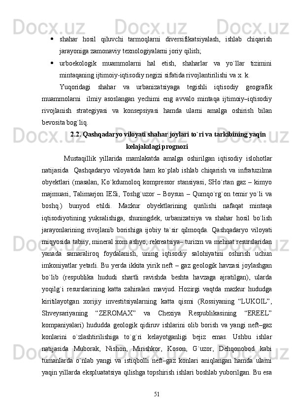  shahar   hosil   qiluvchi   tarmoqlarni   diversifikatsiyalash,   ishlab   chiqarish
jarayoniga zamonaviy texnologiyalarni joriy qilish;
 urboekologik   muammolarni   hal   etish,   shaharlar   va   yо`llar   tizimini
mintaqaning ijtimoiy-iqtisodiy negizi sifatida rivojlantirilishi va x. k.
Yuqoridagi   shahar   va   urbanizatsiyaga   tegishli   iqtisodiy   geografik
muammolarni     ilmiy   asoslangan   yechimi   eng   avvalo   mintaqa   ijtimoiy–iqtisodiy
rivojlanish   strategiyasi   va   konsepsiyasi   hamda   ularni   amalga   oshirish   bilan
bevosita bog`liq.  
2.2. Qashqadaryo viloyati shahar joylari tо`ri va tarkibining yaqin
kelajakdagi prognozi
Mustaqillik   yillarida   mamlakatda   amalga   oshirilgan   iqtisodiy   islohotlar
natijasida     Qashqadaryo   viloyati da   ham   kо`plab   ishlab   chiqarish   va   infratuzilma
obyektlari   (masalan,   Kо`kdumoloq   kompressor   stansiyasi,   SHо`rtan   gaz   –   kimyo
majmuasi,   Talimarjon   IESi,   Toshg`uzor   –   Boysun   –   Qumqо`rg`on   temir   yо`li   va
boshq.)   bunyod   etildi.   Mazkur   obyektlarining   qurilishi   nafaqat   mintaqa
iqtisodiyotining   yuksalishiga,   shuningdek,   urbanizatsiya   va   shahar   hosil   bо`lish
jarayonlarining   rivojlanib   borishiga   ijobiy   ta`sir   qilmoqda.   Qashqadaryo   viloyati
miqyosida tabiiy, mineral xom ashyo, rekreatsiya– turizm va mehnat resurslaridan
yanada   samaraliroq   foydalanish,   uning   iqtisodiy   salohiyatini   oshirish   uchun
imkoniyatlar yetarli.   Bu yerda ikkita yirik neft – gaz geologik havzasi  joylashgan
bо`lib   (respublika   hududi   shartli   ravishda   beshta   havzaga   ajratilgan),   ularda
yoqilg`i   resurslarining   katta   zahiralari   mavjud.   Hozirgi   vaqtda   mazkur   hududga
kiritilayotgan   xorijiy   investitsiyalarning   katta   qismi   (Rossiyaning   “LUKOIL”,
Shveysariyaning   “ZEROMAX”   va   Chexiya   Respublikasining   “EREEL”
kompaniyalari)   hududda   geologik   qidiruv   ishlarini   olib   borish   va   yangi   neft–gaz
konlarini   о`zlashtirilishiga   tо`g`ri   kelayotganligi   bejiz   emas.   Ushbu   ishlar
natijasida   Muborak,   Nishon,   Mirishkor,   Koson,   G`uzor,   Dehqonobod   kabi
tumanlarda   о`nlab   yangi   va   istiqbolli   neft–gaz   konlari   aniqlangan   hamda   ularni
yaqin yillarda ekspluatatsiya qilishga topshirish ishlari boshlab yuborilgan. Bu esa
51 