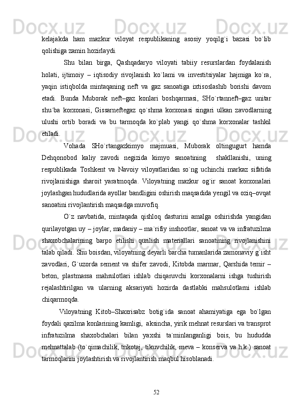 kelajakda   ham   mazkur   viloyat   respublikaning   asosiy   yoqilg`i   bazasi   bо`lib
qolishiga zamin hozirlaydi.
Shu   bilan   birga,   Qashqadaryo   viloyati   tabiiy   resurslardan   foydalanish
holati,   ijtimoiy   –   iqtisodiy   rivojlanish   kо`lami   va   investitsiyalar   hajmiga   kо`ra,
yaqin   istiqbolda   mintaqaning   neft   va   gaz   sanoatiga   ixtisoslashib   borishi   davom
etadi.   Bunda   Muborak   neft–gaz   konlari   boshqarmasi,   SHо`rtanneft–gaz   unitar
shu`ba   korxonasi,   Gissarneftegaz   qо`shma   korxonasi   singari   ulkan   zavodlarning
ulushi   ortib   boradi   va   bu   tarmoqda   kо`plab   yangi   qо`shma   korxonalar   tashkil
etiladi.
Vohada   SHо`rtangazkimyo   majmuasi,   Muborak   oltingugurt   hamda
Dehqonobod   kaliy   zavodi   negizida   kimyo   sanoatining     shakllanishi,   uning
respublikada   Toshkent   va   Navoiy   viloyatlaridan   sо`ng   uchinchi   markaz   sifatida
rivojlanishiga   sharoit   yaratmoqda.   Viloyatning   mazkur   og`ir   sanoat   korxonalari
joylashgan hududlarida ayollar bandligini oshirish maqsadida yengil va oziq–ovqat
sanoatini rivojlantirish maqsadga muvofiq.
О`z   navbatida,   mintaqada   qishloq   dasturini   amalga   oshirishda   yangidan
qurilayotgan uy – joylar, madaniy – ma`rifiy inshootlar, sanoat va va infratuzilma
shaxobchalarining   barpo   etilishi   qurilish   materiallari   sanoatining   rivojlanishini
talab qiladi. Shu boisdan, viloyatning deyarli barcha tumanlarida zamonaviy g`isht
zavodlari,   G`uzorda   sement   va   shifer   zavodi,   Kitobda   marmar,   Qarshida   temir   –
beton,   plastmassa   mahsulotlari   ishlab   chiqaruvchi   korxonalarni   ishga   tushirish
rejalashtirilgan   va   ularning   aksariyati   hozirda   dastlabki   mahsulotlarni   ishlab
chiqarmoqda.
Viloyatning   Kitob–Shaxrisabz   botig`ida   sanoat   ahamiyatiga   ega   bо`lgan
foydali qazilma konlarining kamligi,  aksincha, yirik mehnat resurslari va transprot
infratuzilma   shaxobchalari   bilan   yaxshi   ta`minlanganligi   bois,   bu   hududda
mehnattalab  (tо`qimachilik,  trikotaj,   tikuvchilik,  meva   –  konserva  va  h.k.)   sanoat
tarmoqlarini joylashtirish va rivojlantirish maqbul hisoblanadi.  
52 