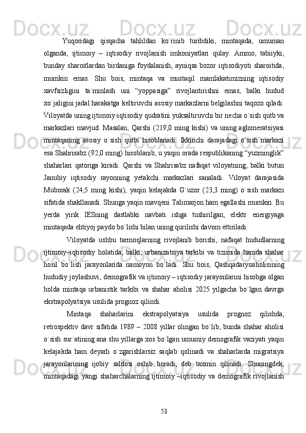 Yuqoridagi   qisqacha   tahlildan   kо`rinib   turibdiki,   mintaqada,   umuman
olganda,   ijtimoiy   –   iqtisodiy   rivojlanish   imkoniyatlari   qulay.   Ammo,   tabiiyki,
bunday sharoitlardan birdaniga  foydalanish,  ayniqsa  bozor  iqtisodiyoti  sharoitida,
mumkin   emas.   Shu   bois,   mintaqa   va   mustaqil   mamlakatimizning   iqtisodiy
xavfsizligini   ta`minlash   uni   “yoppasiga”   rivojlantirishni   emas,   balki   hudud
xо`jaligini jadal harakatga keltiruvchi asosiy markazlarni belgilashni taqozo qiladi.
Viloyatda uning ijtimoiy-iqtisodiy qudratini yuksaltiruvchi bir necha о`sish qutb va
markazlari  mavjud. Masalan,  Qarshi  (219,0 ming kishi)  va  uning aglomeratsiyasi
mintaqaning   asosiy   о`sish   qutbi   hisoblanadi.   Ikkinchi   darajadagi   о`sish   markazi
esa Shahrisabz (92,0 ming) hisoblanib, u yaqin orada respublikaning “yuzminglik”
shaharlari   qatoriga   kiradi.   Qarshi   va   Shahrisabz   nafaqat   viloyatning,   balki   butun
Janubiy   iqtisodiy   rayonning   yetakchi   markazlari   sanaladi.   Viloyat   darajasida
Muborak   (24,5   ming   kishi),   yaqin   kelajakda   G`uzor   (23,3   ming)   о`sish   markazi
sifatida shakllanadi. Shunga yaqin mavqeni Talimarjon ham egallashi mumkin. Bu
yerda   yirik   IESning   dastlabki   navbati   ishga   tushirilgan,   elektr   energiyaga
mintaqada ehtiyoj paydo bо`lishi bilan uning qurilishi davom ettiriladi. 
Viloyatda   ushbu   tarmoqlarning   rivojlanib   borishi,   nafaqat   hududlarning
ijtimoiy–iqtisodiy   holatida,   balki,   urbanizatsiya   tarkibi   va   tizimida   hamda   shahar
hosil   bо`lish   jarayonlarida   namoyon   bо`ladi.   Shu   bois,   Qashqadaryoaholisining
hududiy joylashuvi, demografik va ijtimoiy – iqtisodiy jarayonlarini hisobga olgan
holda   mintaqa   urbanistik   tarkibi   va   shahar   aholisi   2025   yilgacha   bо`lgan   davrga
ekstrapolyatsiya usulida prognoz qilindi.
Mintaqa   shaharlarini   ekstrapolyatsiya   usulida   prognoz   qilishda,
retrospektiv   davr  sifatida  1989  –  2008  yillar   olingan  bо`lib,  bunda   shahar   aholisi
о`sish sur`atining ana shu yillarga xos bо`lgan umumiy demografik vaziyati yaqin
kelajakda   ham   deyarli   о`zgarishlarsiz   saqlab   qolinadi   va   shaharlarda   migratsiya
jarayonlarining   ijobiy   saldosi   oshib   boradi,   deb   taxmin   qilinadi.   Shuningdek,
mintaqadagi yangi  shaharchalarning ijtimoiy –iqtisodiy va demografik rivojlanish
53 