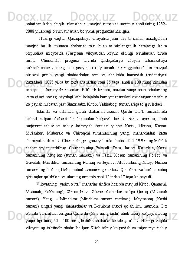 holatidan   kelib   chiqib,   ular   aholisi   mavjud   tumanlar   umumiy   aholisining   1989–
2008 yillardagi о`sish sur`atlari bо`yicha prognozlashtirilgan. 
Hozirgi   vaqtda,   Qashqadaryo   viloyatida   jami   135   ta   shahar   mazilgohlari
mavjud   bо`lib,   mintaqa   shaharlar   tо`ri   bilan   ta`minlanganlik   darajasiga   kо`ra
respublika   miqyosida   (Farg`ona   viloyatidan   keyin)   oldingi   о`rinlardan   birida
turadi.   Chunonchi,   prognoz   davrida   Qashqadaryo   viloyati   urbanizatsiya
kо`rsatkichlarida   о`ziga   xos   jarayonlar   rо`y   beradi.   5   minggacha   aholisi   mavjud
birinchi   guruh   yangi   shaharchalar   soni   va   aholisida   kamayish   tendensiyasi
kuzatiladi. 2025  yilda bu  toifa  shaharlari   soni  25  taga,  aholisi   100 ming kishidan
oshiqroqqa   kamayishi   mumkin.   E`tiborli   tomoni,   mazkur   yangi   shaharchalarning
katta qismi hozirgi paytdagi kabi kelajakda ham yer resurslari cheklangan va tabiiy
kо`payish nisbatan past Shaxrisabz, Kitob, Yakkabog` tumanlariga tо`g`ri keladi.
Ikkinchi   va   uchinchi   guruh   shaharlari   asosan   Qarshi   chо`li   tumanlarida
tashkil   etilgan   shaharchalar   hisobidan   kо`payib   boradi.   Bunda   ayniqsa,   aholi
mujassamlashuv   va   tabiiy   kо`payish   darajasi   yuqori   Kasbi,   Nishon,   Koson,
Mirishkor,   Muborak   va   Chiroqchi   tumanlarining   yangi   shaharchalari   katta
ahamiyat kasb etadi. Chunonchi, prognoz yillarida aholisi 10.0–19.9 ming kishilik
shahar   joylar   tarkibiga   Chiroqchining   Pakandi,   Dam,   Jar   va   Kо`kdala,   Kasbi
tumanining   Mug`lon   (tuman   markazi)   va   Fazli,   Koson   tumanining   Pо`loti   va
Guvalak,   Mirishkor   tumanining   Pomuq   va   Jeynov,   Muborakning   Xitoy,   Nishon
tumanining Nishon, Dehqonobod tumanining markazi Qorashina va boshqa sobiq
qishloqlar qо`shiladi va ularning umumiy soni 10 tadan 17 taga kо`payadi.
Viloyatning “yarim о`rta” shaharlar sinfida hozirda mavjud Kitob, Qamashi,
Muborak,   Yakkabog`,   Chiroqchi   va   G`uzor   shaharlari   safiga   Qorliq   (Muborak
tumani),   Yangi   –   Mirishkor   (Mirishkor   tumani   markazi),   Maymanoq   (Kasbi
tumani)   singari   yangi   shaharchalar   va   Beshkent   shaxri   qо`shilishi   mumkin.   О`z
о`rnida bu sinfdan birigina Qamashi (55.2 ming kishi) aholi tabiiy kо`payishining
yuqoriligi   bois,   50   –  100   ming  kishilik   shaharlar   tarkibiga   о`tadi.   Hozirgi   vaqtda
viloyatning   tо`rtinchi   shahri   bо`lgan   Kitob   tabiiy   kо`payish   va   migratsiya   ijobiy
54 