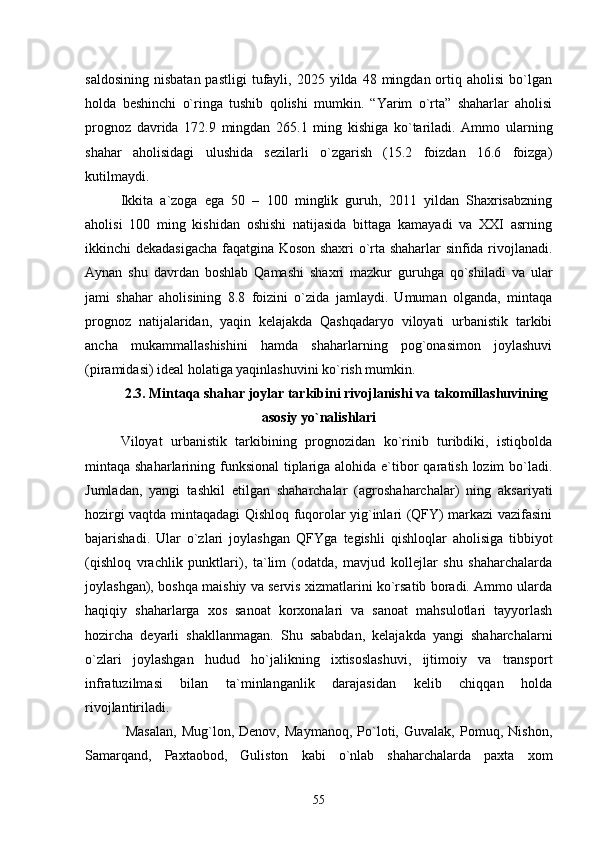saldosining   nisbatan  pastligi   tufayli,  2025  yilda  48  mingdan  ortiq  aholisi  bо`lgan
holda   beshinchi   о`ringa   tushib   qolishi   mumkin.   “Yarim   о`rta”   shaharlar   aholisi
prognoz   davrida   172.9   mingdan   265.1   ming   kishiga   kо`tariladi.   Ammo   ularning
shahar   aholisidagi   ulushida   sezilarli   о`zgarish   (15.2   foizdan   16.6   foizga)
kutilmaydi.
Ikkita   a`zoga   ega   50   –   100   minglik   guruh,   2011   yildan   Shaxrisabzning
aholisi   100   ming   kishidan   oshishi   natijasida   bittaga   kamayadi   va   XXI   asrning
ikkinchi dekadasigacha faqatgina Koson shaxri о`rta shaharlar sinfida rivojlanadi.
Aynan   shu   davrdan   boshlab   Qamashi   shaxri   mazkur   guruhga   qо`shiladi   va   ular
jami   shahar   aholisining   8.8   foizini   о`zida   jamlaydi.   Umuman   olganda,   mintaqa
prognoz   natijalaridan,   yaqin   kelajakda   Qashqadaryo   viloyati   urbanistik   tarkibi
ancha   mukammallashishini   hamda   shaharlarning   pog`onasimon   joylashuvi
(piramidasi) ideal holatiga yaqinlashuvini kо`rish mumkin.
2.3. Mintaqa shahar joylar tarkibini rivojlanishi va takomillashuvining
asosiy yо`nalishlari
Viloyat   urbanistik   tarkibining   prognozidan   kо`rinib   turibdiki,   istiqbolda
mintaqa shaharlarining funksional  tiplariga alohida e`tibor  qaratish lozim  bо`ladi.
Jumladan,   yangi   tashkil   etilgan   shaharchalar   (agroshaharchalar)   ning   aksariyati
hozirgi vaqtda mintaqadagi Qishloq fuqorolar yig`inlari (QFY) markazi vazifasini
bajarishadi.   Ular   о`zlari   joylashgan   QFYga   tegishli   qishloqlar   aholisiga   tibbiyot
(qishloq   vrachlik   punktlari),   ta`lim   (odatda,   mavjud   kollejlar   shu   shaharchalarda
joylashgan), boshqa maishiy va servis xizmatlarini kо`rsatib boradi. Ammo ularda
haqiqiy   shaharlarga   xos   sanoat   korxonalari   va   sanoat   mahsulotlari   tayyorlash
hozircha   deyarli   shakllanmagan.   Shu   sababdan,   kelajakda   yangi   shaharchalarni
о`zlari   joylashgan   hudud   hо`jalikning   ixtisoslashuvi,   ijtimoiy   va   transport
infratuzilmasi   bilan   ta`minlanganlik   darajasidan   kelib   chiqqan   holda
rivojlantiriladi.
  Masalan,   Mug`lon,   Denov,   Maymanoq,   Pо`loti,   Guvalak,   Pomuq,   Nishon,
Samarqand,   Paxtaobod,   Guliston   kabi   о`nlab   shaharchalarda   paxta   xom
55 