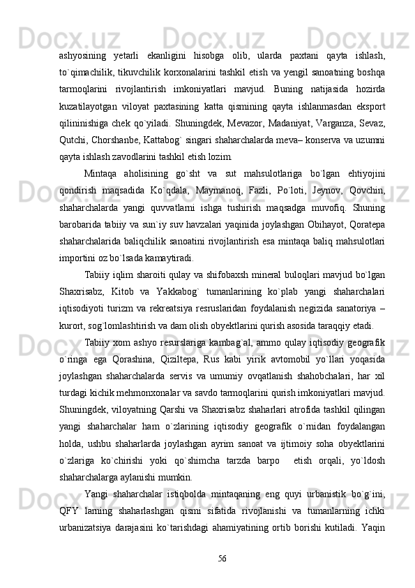 ashyosining   yetarli   ekanligini   hisobga   olib,   ularda   paxtani   qayta   ishlash,
tо`qimachilik,  tikuvchilik  korxonalarini  tashkil   etish  va  yengil  sanoatning   boshqa
tarmoqlarini   rivojlantirish   imkoniyatlari   mavjud.   Buning   natijasida   hozirda
kuzatilayotgan   viloyat   paxtasining   katta   qismining   qayta   ishlanmasdan   eksport
qilininishiga   chek   qо`yiladi.   Shuningdek,   Mevazor,   Madaniyat,   Varganza,   Sevaz,
Qutchi, Chorshanbe, Kattabog` singari shaharchalarda meva– konserva va uzumni
qayta ishlash zavodlarini tashkil etish lozim. 
Mintaqa   aholisining   gо`sht   va   sut   mahsulotlariga   bо`lgan   ehtiyojini
qondirish   maqsadida   Kо`qdala,   Maymanoq,   Fazli,   Pо`loti,   Jeynov,   Qovchin,
shaharchalarda   yangi   quvvatlarni   ishga   tushirish   maqsadga   muvofiq.   Shuning
barobarida tabiiy va sun`iy suv havzalari yaqinida joylashgan Obihayot, Qoratepa
shaharchalarida   baliqchilik   sanoatini   rivojlantirish   esa   mintaqa   baliq   mahsulotlari
importini oz bо`lsada kamaytiradi.
Tabiiy iqlim sharoiti qulay va shifobaxsh mineral buloqlari mavjud bо`lgan
Shaxrisabz,   Kitob   va   Yakkabog`   tumanlarining   kо`plab   yangi   shaharchalari
iqtisodiyoti   turizm   va   rekreatsiya   resruslaridan   foydalanish   negizida   sanatoriya   –
kurort, sog`lomlashtirish va dam olish obyektlarini qurish asosida taraqqiy etadi.
Tabiiy   xom   ashyo   resurslariga   kambag`al,   ammo   qulay   iqtisodiy   geografik
о`ringa   ega   Qorashina,   Qiziltepa,   Rus   kabi   yirik   avtomobil   yо`llari   yoqasida
joylashgan   shaharchalarda   servis   va   umumiy   ovqatlanish   shahobchalari,   har   xil
turdagi kichik mehmonxonalar va savdo tarmoqlarini qurish imkoniyatlari mavjud.
Shuningdek, viloyatning  Qarshi  va  Shaxrisabz   shaharlari  atrofida  tashkil  qilingan
yangi   shaharchalar   ham   о`zlarining   iqtisodiy   geografik   о`rnidan   foydalangan
holda,   ushbu   shaharlarda   joylashgan   ayrim   sanoat   va   ijtimoiy   soha   obyektlarini
о`zlariga   kо`chirishi   yoki   qо`shimcha   tarzda   barpo     etish   orqali,   yо`ldosh
shaharchalarga aylanishi mumkin.
Yangi   shaharchalar   istiqbolda   mintaqaning   eng   quyi   urbanistik   bо`g`ini,
QFY   larning   shaharlashgan   qismi   sifatida   rivojlanishi   va   tumanlarning   ichki
urbanizatsiya   darajasini   kо`tarishdagi   ahamiyatining   ortib   borishi   kutiladi.   Yaqin
56 