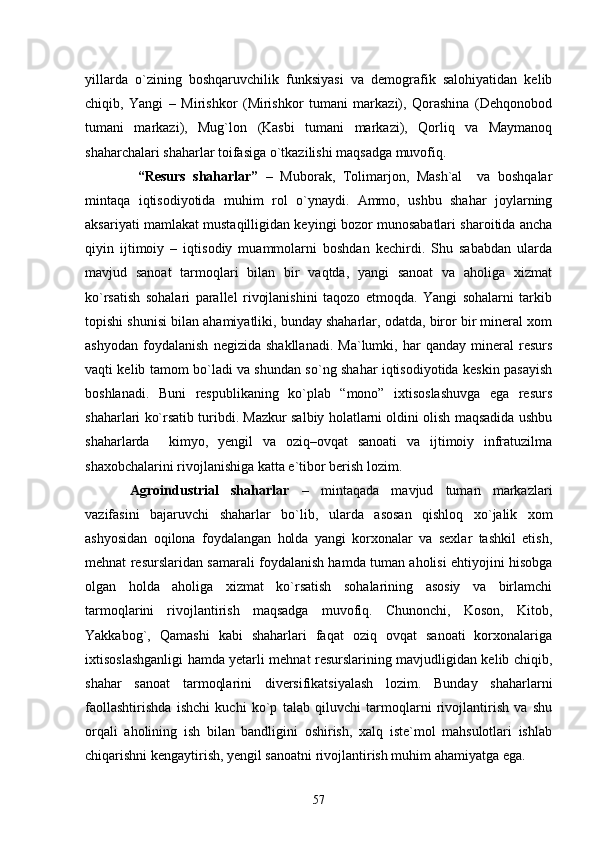 yillarda   о`zining   boshqaruvchilik   funksiyasi   va   demografik   salohiyatidan   kelib
chiqib,   Yangi   –   Mirishkor   (Mirishkor   tumani   markazi),   Qorashina   (Dehqonobod
tumani   markazi),   Mug`lon   (Kasbi   tumani   markazi),   Qorliq   va   Maymanoq
shaharchalari shaharlar toifasiga о`tkazilishi maqsadga muvofiq.
  “Resurs   shaharlar”   –   Muborak,   Tolimarjon,   Mash`al     va   boshqalar
mintaqa   iqtisodiyotida   muhim   rol   о`ynaydi.   Ammo,   ushbu   shahar   joylarning
aksariyati mamlakat mustaqilligidan keyingi bozor munosabatlari sharoitida ancha
qiyin   ijtimoiy   –   iqtisodiy   muammolarni   boshdan   kechirdi.   Shu   sababdan   ularda
mavjud   sanoat   tarmoqlari   bilan   bir   vaqtda,   yangi   sanoat   va   aholiga   xizmat
kо`rsatish   sohalari   parallel   rivojlanishini   taqozo   etmoqda.   Yangi   sohalarni   tarkib
topishi shunisi bilan ahamiyatliki, bunday shaharlar, odatda, biror bir mineral xom
ashyodan   foydalanish   negizida   shakllanadi.   Ma`lumki,   har   qanday   mineral   resurs
vaqti kelib tamom bо`ladi va shundan sо`ng shahar iqtisodiyotida keskin pasayish
boshlanadi.   Buni   respublikaning   kо`plab   “mono”   ixtisoslashuvga   ega   resurs
shaharlari kо`rsatib turibdi. Mazkur salbiy holatlarni oldini olish maqsadida ushbu
shaharlarda     kimyo,   yengil   va   oziq–ovqat   sanoati   va   ijtimoiy   infratuzilma
shaxobchalarini rivojlanishiga katta e`tibor berish lozim.   
Agroindustrial   shaharlar   –   mintaqada   mavjud   tuman   markazlari
vazifasini   bajaruvchi   shaharlar   bо`lib,   ular da   asosan   qishloq   xо`jalik   xom
ashyosidan   oqilona   foydalangan   holda   yangi   korxonalar   va   sexlar   tashkil   etish,
mehnat resurslaridan samarali foydalanish hamda tuman aholisi ehtiyojini hisobga
olgan   holda   aholiga   xizmat   kо`rsatish   sohalarining   asosiy   va   birlamchi
tarmoqlarini   rivojlantirish   maqsadga   muvofiq.   Chunonchi,   Koson,   Kitob,
Yakkabog`,   Qamashi   kabi   shaharlari   faqat   oziq   ovqat   sanoati   korxonalariga
ixtisoslashganligi hamda yetarli mehnat resurslarining mavjudligidan kelib chiqib,
shahar   sanoat   tarmoqlarini   diversifikatsiyalash   lozim.   Bunday   shaharlarni
faollashtirishda   ishchi   kuchi   kо`p   talab   qiluvchi   tarmoqlarni   rivojlantirish   va   shu
orqali   aholining   ish   bilan   bandligini   oshirish,   xalq   iste`mol   mahsulotlari   ishlab
chiqarishni kengaytirish, yengil sanoatni rivojlantirish muhim ahamiyatga ega.
57 