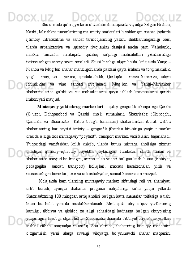  Shu о`rinda qо`riq yerlarni о`zlashtirish natijasida vujudga kelgan Nishon,
Kasbi, Mirishkor tumanlarining ma`muriy markazlari hisoblangan shahar joylarda
ijtimoiy   infratuzilma   va   sanoat   tarmoqlarining   yaxshi   shakllanmaganligi   bois,
ularda   urbanizatsiya   va   iqtisodiy   rivojlanish   darajasi   ancha   past.   Vaholanki,
mazkur   tumanlar   mintaqada   qishloq   xо`jaligi   mahsulotlari   yetishtirishga
ixtisoslashgan asosiy rayon sanaladi. Shuni hisobga olgan holda, kelajakda Yangi –
Nishon va Mug`lon shahar manzilgohlarida paxtani qayta ishlash va tо`qimachilik,
yog`   –   moy,   un   –   yorma,   qandolatchilik,   Qorliqda   –   meva   konserva,   salqin
ichimliklar   va   vino   sanoati   rivojlanadi.   Mug`lon   va   Yangi–Mirishkor
shaharchalarida   gо`sht   va   sut   mahsulotlarini   qayta   ishlash   korxonalarini   qurish
imkoniyati mavjud. 
Mintaqaviy   yoki   okrug  markazlari   –   qulay  geografik  о`ringa   ega   Qarshi
(G`uzor,   Dehqonobod   va   Qarshi   chо`li   tumanlari),   Shaxrisabz   (Chiroqchi,
Qamashi   va   Shaxrisabz–   Kitob   botig`i   tumanlari)   shaharlaridan   iborat.   Ushbu
shaharlarning   har   qaysisi   tarixiy   –   geografik   jihatdan   bir–biriga   yaqin   tumanlar
orasida о`ziga xos mintaqaviy “poytaxt”, transport markazi vazifalarini bajarishadi.
Yuqoridagi   vazifasidan   kelib   chiqib,   ularda   butun   mintaqa   aholisiga   xizmat
qiladigan   ijtimoiy–iqtisodiy   obyektlar   joylashgan.   Jumladan,   ularda   tuman   va
shaharlarida mavjud bо`lmagan, ammo talab yuqori bо`lgan kasb–hunar (tibbiyot,
pedagogika,   sanoat,   transport)   kollejlari,   maxsus   kasalxonalar,   yirik   va
ixtisoslashgan bozorlar,  tele va radiostudiyalar, sanoat korxonalari mavjud.
  Kelajakda   ham   ularning   mintaqaviy   markaz   sifatidagi   roli   va   ahamiyati
ortib   boradi,   ayniqsa   shaharlar   prognozi   natijalariga   kо`ra   yaqin   yillarda
Shaxrisabzning 100 mingdan ortiq aholisi  bо`lgan katta shaharlar toifasiga о`tishi
bilan   bu   holat   yanada   mustahkamlanadi.   Mintaqada   oliy   о`quv   yurtlarining
kamligi,   tibbiyot   va   qishloq   xо`jaligi   sohasidagi   kadrlarga   bо`lgan   ehtiyojning
yuqoriligini hisobga olgan holda, Shaxrisabz shaxrida Tibbiyot oliy о`quv yurtlari
tashkil   etilishi   maqsadga   muvofiq.   Shu   о`rinda,   shaharning   huquqiy   maqomini
о`zgartirish,   ya`ni   ularga   avvalgi   viloyatga   bо`ysunuvchi   shahar   maqomini
58 