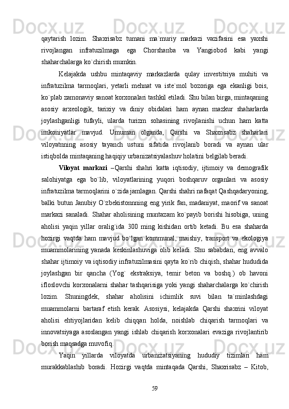 qaytarish   lozim.   Shaxrisabz   tumani   ma`muriy   markazi   vazifasini   esa   yaxshi
rivojlangan   infratuzilmaga   ega   Chorshanba   va   Yangiobod   kabi   yangi
shaharchalarga kо`chirish mumkin. 
Kelajakda   ushbu   mintaqaviy   markazlarda   qulay   investitsiya   muhiti   va
infratuzilma   tarmoqlari,   yetarli   mehnat   va   iste`mol   bozoriga   ega   ekanligi   bois,
kо`plab zamonaviy sanoat korxonalari tashkil etiladi. Shu bilan birga, mintaqaning
asosiy   arxeologik,   tarixiy   va   diniy   obidalari   ham   aynan   mazkur   shaharlarda
joylashganligi   tufayli,   ularda   turizm   sohasining   rivojlanishi   uchun   ham   katta
imkoniyatlar   mavjud.   Umuman   olganda,   Qarshi   va   Shaxrisabz   shaharlari
viloyatnning   asosiy   tayanch   ustuni   sifatida   rivojlanib   boradi   va   aynan   ular
istiqbolda mintaqaning haqiqiy urbanizatsiyalashuv holatini belgilab beradi.
Viloyat   markazi   – Qarshi   shahri   katta   iqtisodiy,   ijtimoiy   va   demografik
salohiyatga   ega   bо`lib,   viloyatlarining   yuqori   boshqaruv   organlari   va   asosiy
infratuzilma tarmoqlarini о`zida jamlagan. Qarshi shahri nafaqat Qashqadaryoning,
balki butun Janubiy О`zbekistonnning eng yirik fan, madaniyat, maorif va sanoat
markazi   sanaladi.   Shahar   aholisining   muntazam   kо`payib   borishi   hisobiga,   uning
aholisi   yaqin   yillar   oralig`ida   300   ming   kishidan   ortib   ketadi.   Bu   esa   shaharda
hozirgi   vaqtda   ham   mavjud   bо`lgan   kommunal,   maishiy,   transport   va   ekologiya
muammolarining   yanada   keskinlashuviga   olib   keladi.   Shu   sababdan,   eng   avvalo
shahar ijtimoiy va iqtisodiy infratuzilmasini qayta kо`rib chiqish, shahar hududida
joylashgan   bir   qancha   (Yog`   ekstraksiya,   temir   beton   va   boshq.)   ob   havoni
ifloslovchi   korxonalarni   shahar   tashqarisiga   yoki   yangi   shaharchalarga   kо`chirish
lozim.   Shuningdek,   shahar   aholisini   ichimlik   suvi   bilan   ta`minlashdagi
muammolarni   bartaraf   etish   kerak.   Asosiysi,   kelajakda   Qarshi   shaxrini   viloyat
aholisi   ehtiyojlaridan   kelib   chiqqan   holda,   noishlab   chiqarish   tarmoqlari   va
innovatsiyaga   asoslangan   yangi   ishlab   chiqarish   korxonalari   evaziga   rivojlantirib
borish maqsadga muvofiq. 
Yaqin   yillarda   viloyat da   urbanizatsiyaning   hududiy   tizimlari   ham
murakkablashib   boradi.   Hozirgi   vaqtda   mintaqada   Qarshi,   Shaxrisabz   –   Kitob,
59 