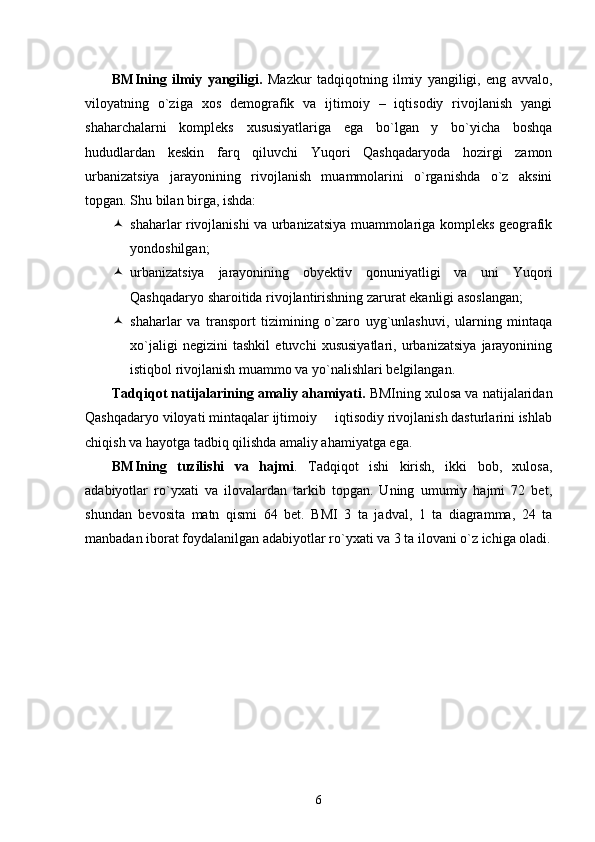 BMIning   ilmiy   yangiligi.   Mazkur   tadqiqotning   ilmiy   yangiligi,   eng   avvalo,
viloyatning   о`ziga   xos   demografik   va   ijtimoiy   –   iqtisodiy   rivojlanish   yangi
shaharchalarni   kompleks   xususiyatlariga   ega   bo`lgan   y   bо`yicha   boshqa
hududlardan   keskin   farq   qiluvchi   Yuqori   Qashqadaryoda   hozirgi   zamon
urbanizatsiya   jarayonining   rivojlanish   muammolarini   о`rganishda   о`z   aksini
topgan. Shu bilan birga, ishda: 
 shaharlar rivojlanishi va urbanizatsiya muammolariga kompleks geografik
yondoshilgan;
 urbanizatsiya   jarayonining   obyektiv   qonuniyatligi   va   uni   Yuqori
Qashqadaryo   sharoitida rivojlantirishning zarurat ekanligi asoslangan;
 shaharlar   va   transport   tizimining   о`zaro   uyg`unlashuvi,   ularning   mintaqa
xо`jaligi   negizini   tashkil   etuvchi   xususiyatlari,   urbanizatsiya   jarayonining
istiqbol rivojlanish muammo va yо`nalishlari belgilangan. 
Tadqiqot natijalarining amaliy ahamiyati.  BMIning xulosa va natijalaridan
Qashqadaryo viloyati mintaqalar ijtimoiy   iqtisodiy rivojlanish dasturlarini ishlab
chiqish va hayotga tadbiq qilishda amaliy ahamiyatga ega. 
BMIning   tuzilishi   va   hajmi .   Tadqiqot   ishi   kirish,   ikki   bob,   xulosa,
adabiyotlar   rо`yxati   va   ilovalardan   tarkib   topgan.   Uning   umumiy   hajmi   72   bet,
shundan   bevosita   matn   qismi   64   bet.   BMI   3   ta   jadval,   1   ta   diagramma,   24   ta
manbadan iborat foydalanilgan adabiyotlar rо`yxati va 3 ta ilovani о`z ichiga oladi.
6 