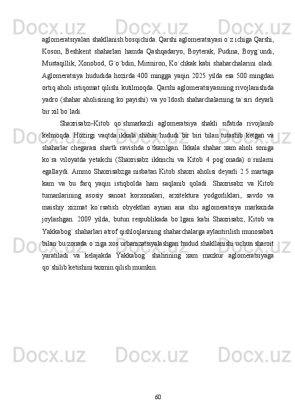 aglomeratsiyalari shakllanish bosqichida. Qarshi aglomeratsiyasi о`z ichiga Qarshi,
Koson,   Beshkent   shaharlari   hamda   Qashqadaryo,   Boyterak,   Pudina,   Boyg`undi,
Mustaqillik,  Xonobod,  G`о`bdin, Mirmiron, Kо`chkak  kabi  shaharchalarini  oladi.
Aglomeratsiya   hududida   hozirda   400   mingga   yaqin   2025   yilda   esa   500   mingdan
ortiq aholi istiqomat qilishi kutilmoqda. Qarshi aglomeratsiyasining rivojlanishida
yadro (shahar  aholisining kо`payishi)  va yо`ldosh  shaharchalarning ta`siri  deyarli
bir xil bо`ladi.  
Shaxrisabz–Kitob   qо`shmarkazli   aglomeratsiya   shakli   sifatida   rivojlanib
kelmoqda.   Hozirgi   vaqtda   ikkala   shahar   hududi   bir   biri   bilan   tutashib   ketgan   va
shaharlar   chegarasi   shartli   ravishda   о`tkazilgan.   Ikkala   shahar   xam   aholi   soniga
kо`ra   viloyatda   yetakchi   (Shaxrisabz   ikkinchi   va   Kitob   4   pog`onada)   о`rinlarni
egallaydi.   Ammo   Shaxrisabzga   nisbatan   Kitob   shaxri   aholisi   deyarli   2.5   martaga
kam   va   bu   farq   yaqin   istiqbolda   ham   saqlanib   qoladi.   Shaxrisabz   va   Kitob
tumanlarining   asosiy   sanoat   korxonalari,   arxitektura   yodgorliklari,   savdo   va
maishiy   xizmat   kо`rsatish   obyektlari   aynan   ana   shu   aglomeratsiya   markazida
joylashgan.   2009   yilda,   butun   respublikada   bо`lgani   kabi   Shaxrisabz,   Kitob   va
Yakkabog` shaharlari atrof qishloqlarining shaharchalarga aylantirilish munosabati
bilan bu zonada о`ziga xos urbanizatsiyalashgan hudud shakllanishi uchun sharoit
yaratiladi   va   kelajakda   Yakkabog`   shahrining   xam   mazkur   aglomeratsiyaga
qо`shilib ketishini taxmin qilish mumkin.
60 