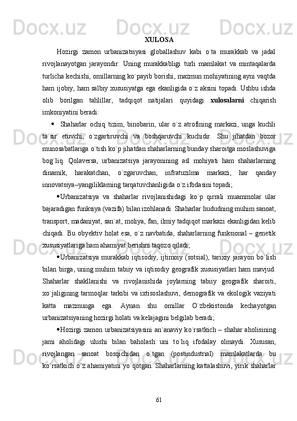 XULOSA
Hozirgi   zamon   urbanizatsiyasi   globallashuv   kabi   о`ta   murakkab   va   jadal
rivojlanayotgan   jarayondir.   Uning   murakkabligi   turli   mamlakat   va   mintaqalarda
turlicha kechishi, omillarning kо`payib borishi, mazmun mohiyatining ayni vaqtda
ham ijobiy, ham salbiy xususiyatga ega ekanligida о`z aksini topadi. Ushbu ishda
olib   borilgan   tahlillar,   tadqiqot   natijalari   quyidagi   xulosalarni   chiqarish
imkoniyatini beradi:
 Shaharlar   ochiq   tizim,   binobarin,   ular   о`z   atrofining   markazi,   unga   kuchli
ta`sir   etuvchi,   о`zgartiruvchi   va   boshqaruvchi   kuchidir.   Shu   jihatdan   bozor
munosabatlariga  о `tish k о `p jihatdan shaharlarning bunday sharoitga moslashuviga
bog`liq.   Qolaversa,   urbanizatsiya   jarayonining   asl   mohiyati   ham   shaharlarning
dinamik,   harakatchan,   о `zgaruvchan,   infratuzilma   markazi,   har   qanday
innovatsiya–yangiliklarning tarqatuvchanligida  о `z ifodasini topadi;
 Urbanizatsiya   va   shaharlar   rivojlanishidagi   kо`p   qirrali   muammolar   ular
bajaradigan funksiya (vazifa) bilan izohlanadi. Shaharlar hududning muhim sanoat,
transport, madaniyat, san`at, moliya, fan, ilmiy tadqiqot markazi ekanligidan kelib
chiqadi. Bu obyektiv holat esa,   о `z navbatida, shaharlarning funksional  – genetik
xususiyatlariga ham ahamiyat berishni taqozo qiladi; 
 Urbanizatsiya   murakkab   iqtisodiy,   ijtimoiy   (sotsial),   tarixiy   jarayon   b о `lish
bilan birga, uning muhim tabiiy va iqtisodiy geografik xususiyatlari ham mavjud.
Shaharlar   shakllanishi   va   rivojlanishida   joylarning   tabiiy   geografik   sharoiti,
x о `jaligining  tarmoqlar  tarkibi  va  ixtisoslashuvi,   demografik  va ekologik  vaziyati
katta   mazmunga   ega.   Aynan   shu   omillar   О `zbekistonda   kechayotgan
urbanizatsiyaning hozirgi holati va kelajagini belgilab beradi;
 H ozirgi zamon urbanizatsiyasini  an`anaviy k о `rsatkich – shahar aholisining
jami   aholidagi   ulushi   bilan   baholash   uni   t о `liq   ifodalay   olmaydi.   Xususan,
rivojlangan   sanoat   bosqichidan   о `tgan   (postindustrial)   mamlakatlarda   bu
k о `rsatkich   о `z ahamiyatini y о `qotgan. Shaharlarning kattalashuvi, yirik   shaharlar
61 