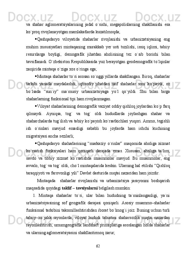 va   shahar   aglomeratsiyalarining   jadal   о`s ishi ,   megapolislarning   shakllanishi   esa
k о `proq rivojlanayotgan mamlakatlarda kuzatilmoqda;
 Qashqadaryo   viloyatida   shaharlar   rivojlanishi   va   urbanizatsiyaning   eng
muhim   xususiyatlari   mintaqaning   murakkab   yer   usti   tuzilishi,   issiq   iqlimi,   tabiiy
resurslarga   boyligi,   demografik   jihatdan   aholisining   tez   о `sib   borishi   bilan
tavsiflanadi.   О `zbekiston Respublikasida yuz berayotgan geodemografik t о `lqinlar
zanjirida mintaqa  о `ziga xos  о `ringa ega;
 Mintaqa shaharlar t о `ri asosan s о `nggi yillarda shakllangan. Biroq, shaharlar
tarkibi   yanada   maydalashdi,   iqtisodiy   jihatdan   zaif   shaharlar   soni   k о `paydi,   oz
b о `lsada   “sun`iy”   ma`muriy   urbanizatsiyaga   y о `l   q о `yildi.   Shu   bilan   birga
shaharlarning funksional tipi ham rivojlanmagan.
 Viloyat shaharlarining demografik vaziyat oddiy qishloq joylardan k о `p farq
qilmaydi.   Ayniqsa,   tog`   va   tog`   oldi   hududlarda   joylashgan   shahar   va
shaharchalarda tug`ilish va tabiiy k о `payish k о `rsatkichlari yuqori. Ammo, tegishli
ish   о `rinlari   mavjud   emasligi   sababli   bu   joylarda   ham   ishchi   kuchining
migratsiyasi ancha sezilarli;
 Qashqadaryo   shaharlarining   “markaziy   о `rinlar”   maqomida   aholiga   xizmat
k о `rsatish   funksiyalari   ham   qoniqarli   darajada   emas.   Xususan,   aholiga   ta`lim,
savdo   va   tibbiy   xizmat   k о `rsatishda   muammolar   mavjud.   Bu   muammolar,   eng
avvalo, tog` va tog` oldi, ch о `l mintaqa lari da keskin. Ularning hal etilishi “Qishloq
taraqqiyoti va farovonligi yili” Davlat dasturida nuqtai nazaridan ham joizdir.
Mintaqada     shaharlar   rivojlanishi   va   urbanizatsiya   jarayonini   boshqarish
maqsadida quyidagi  taklif – tavsiyalarni  belgilash mumkin:
1.   Mintaqa   shaharlar   tо`ri,   ular   bilan   hududning   ta`minlanganligi,   ya`ni
urbanizatsiyasining   sof   geografik   darajasi   qoniqarli.   Asosiy   muammo–shaharlar
funksional tarkibini takomillashtirishdan iborat bо`lmog`i joiz. Buning uchun turli
tabiiy–xо`jalik   rayonlarda,   viloyat   hududi   tabiatini   shaharsozlik   nuqtai   nazardan
rayonlashtirish, umumgeografik landshaft prinsiplariga asoslangan holda shaharlar
va ularning aglomeratsiyasini shakllantirmoq zarur;
62 