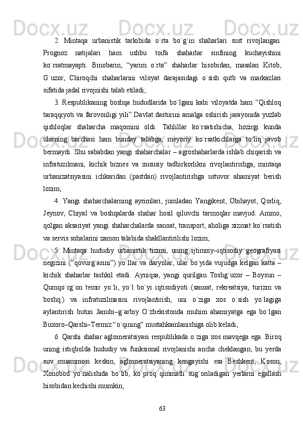 2.   Mintaqa   urbanistik   tarkibida   о`rta   bо`g`in   shaharlari   sust   rivojlangan.
Prognoz   natijalari   ham   ushbu   toifa   shaharlar   sinfining   kuchayishini
kо`rsatmayapti.   Binobarin,   “yarim   о`rta”   shaharlar   hisobidan,   masalan   Kitob,
G`uzor,   Chiroqchi   shaharlarini   viloyat   darajasidagi   о`sish   qutb   va   markazlari
sifatida jadal rivojnishi talab etiladi;
3.   Respublikaning   boshqa   hududlarida   bо`lgani   kabi   viloyatda   ham   “Qishloq
taraqqiyoti va farovonligi yili” Davlat dasturini amalga oshirish jarayonida yuzlab
qishloqlar   shaharcha   maqomini   oldi.   Tahlillar   kо`rsatishicha,   hozirgi   kunda
ularning   barchasi   ham   bunday   talabga,   meyoriy   kо`rsatkichlarga   tо`liq   javob
bermaydi. Shu sababdan yangi shaharchalar – agroshaharlarda ishlab chiqarish va
infratuzilmani,   kichik   biznes   va   xususiy   tadbirkorlikni   rivojlantirishga,   mintaqa
urbanizatsiyasini   ichkaridan   (pastdan)   rivojlantirishga   ustuvor   ahamiyat   berish
lozim; 
4.   Yangi   shaharchalarning   ayrimlari,   jumladan   Yangikent,   Obihayot,   Qorliq,
Jeynov,   Chiyal   va   boshqalarda   shahar   hosil   qiluvchi   tarmoqlar   mavjud.   Ammo,
qolgan aksariyat yangi shaharchalarda sanoat, transport, aholiga xizmat kо`rsatish
va servis sohalarini zamon talabida shakllantirilishi lozim; 
5.   Mintaqa   hududiy   urbanistik   tizimi,   uning   ijtimoiy–iqtisodiy   geografiyasi
negizini (“qovurg`asini”)  yо`llar  va daryolar, ular  bо`yida vujudga kelgan katta –
kichik   shaharlar   tashkil   etadi.   Ayniqsa,   yangi   qurilgan   Toshg`uzor   –   Boysun   –
Qumqо`rg`on   temir   yо`li,   yо`l   bо`yi   iqtisodiyoti   (sanoat,   rekreatsiya,   turizm   va
boshq.)   va   infratuzilmasini   rivojlantirish,   uni   о`ziga   xos   о`sish   yо`lagiga
aylantirish   butun   Janubi–g`arbiy   О`zbekistonda   muhim   ahamiyatga   ega   bо`lgan
Buxoro–Qarshi–Termiz “о`qining” mustahkamlanishiga olib keladi;
6.   Qarshi shahar aglomeratsiyasi  respublikada   о `ziga xos mavqega ega.   Biroq
uning   istiqbolda   hududiy   va   funksional   rivojlanishi   ancha   cheklangan;   bu   yerda
suv   muammosi   keskin,   aglomeratsiyaning   kengayishi   esa   Beshkent,   Koson,
Xonobod   yо`nalishida   bо`lib,   kо`proq   qimmatli   sug`oriladigan   yerlarni   egallash
hisobidan kechishi mumkin;
63 