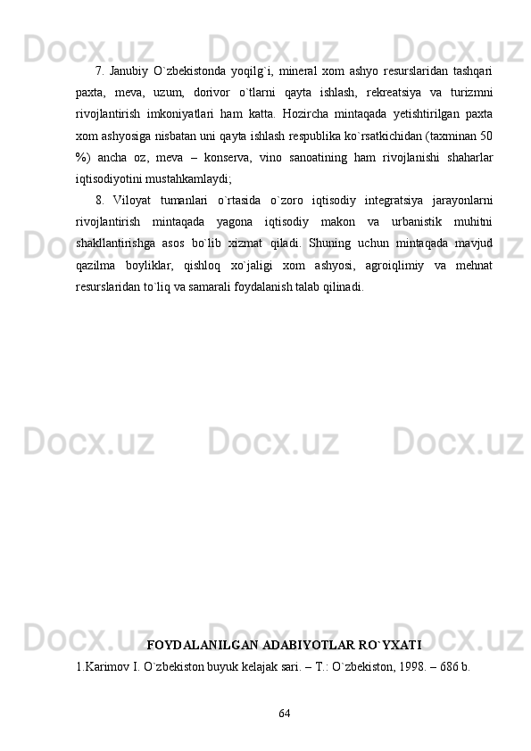 7.   Janubiy   О`zbekistonda   yoqilg`i,   mineral   xom   ashyo   resurslaridan   tashqari
paxta,   meva,   uzum,   dorivor   о`tlarni   qayta   ishlash,   rekreatsiya   va   turizmni
rivojlantirish   imkoniyatlari   ham   katta.   Hozircha   mintaqada   yetishtirilgan   paxta
xom ashyosiga nisbatan uni qayta ishlash respublika kо`rsatkichidan (taxminan 50
%)   ancha   oz,   meva   –   konserva,   vino   sanoatining   ham   rivojlanishi   shaharlar
iqtisodiyotini mustahkamlaydi;
8.   Viloyat   tumanlari   о`rtasida   о`zoro   iqtisodiy   integratsiya   jarayonlarni
rivojlantirish   mintaqada   yagona   iqtisodiy   makon   va   urbanistik   muhitni
shakllantirishga   asos   bо`lib   xizmat   qiladi.   Shuning   uchun   mintaqada   mavjud
qazilma   boyliklar,   qishloq   xо`jaligi   xom   ashyosi,   agroiqlimiy   va   mehnat
resurslaridan tо`liq va samarali foydalanish talab qilinadi.
  
FOYDALANILGAN ADABIYOTLAR RО`YXATI
1.Karimov I. О`zbekiston buyuk kelajak sari. – T.: О`zbekiston, 1998. – 686 b. 
64 