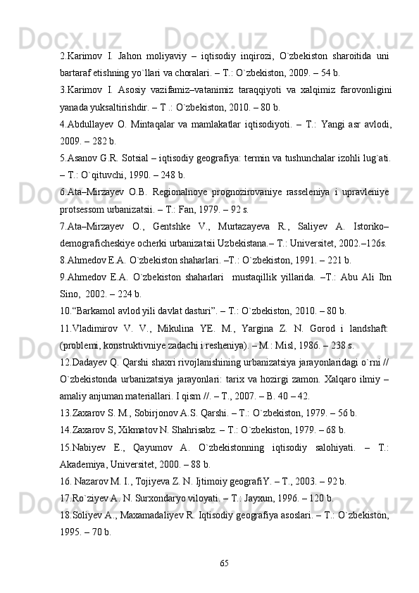 2.Karimov   I.   Jahon   moliyaviy   –   iqtisodiy   inqirozi,   О`zbekiston   sharoitida   uni
bartaraf etishning yо`llari va choralari. – T.: О`zbekiston, 2009. – 54 b. 
3.Karimov   I.   Asosiy   vazifamiz–vatanimiz   taraqqiyoti   va   xalqimiz   farovonligini
yanada yuksaltirishdir. – T .: О`zbekiston, 2010. – 80 b.
4.Abdullayev   O.   Mintaqalar   va   mamlakatlar   iqtisodiyoti.   –   T.:   Yangi   asr   avlodi,
2009. – 282 b. 
5.Asanov G.R. Sotsial – iqtisodiy geografiya: termin va tushunchalar izohli lug`ati.
– T.: О`qituvchi, 1990. – 248 b.
6 .Ata–Mirzayev   O.B.   Regionalnoye   prognozirovaniye   rasseleniya   i   upravleniye
protsessom urbanizatsii.  – T.:  Fan ,  1979 . –  9 2 s.
7.Ata–Mirzayev   O.,   Gentshke   V.,   Murtazayeva   R.,   Saliyev   A.   Istoriko–
demograficheskiye ocherki urbanizatsii Uzbekistana.– T.: Universitet, 2002.–126s.
8. Ahmedov E.A. О`zbekiston shaharlari. –T.: О`zbekiston, 1991. – 221 b.
9 .Ahmedov   E.A.   О`zbekiston   shaharlari     mustaqillik   yillarida.   –T.:   Abu   Ali   Ibn
Sino,  2002. – 224 b.
10 .“Barkamol avlod yili davlat dasturi”. – T.: О`zbekiston, 2010. – 80 b.
11 .Vladimirov   V.   V.,   Mikulina   YE.   M.,   Yargina   Z.   N.   Gorod   i   landshaft:
(problemi, konstruktivniye zadachi i resheniya). – M.: Misl, 1986. – 238 s. 
12 .Dadayev Q. Qarshi shaxri rivojlanishining urbanizatsiya jarayonlaridagi о`rni //
О`zbekistonda   urbanizatsiya   jarayonlari:   tarix   va   hozirgi   zamon.   Xalqaro   ilmiy   –
amaliy anjuman materiallari.  I  qism //. – T., 2007. – B. 40 – 42.      
13 .Zaxarov S. M., Sobirjonov A.S. Qarshi. – T.: О`zbekiston, 1979. – 56 b.
14 .Zaxarov S, Xikmatov N. Shahrisabz. – T.: О`zbekiston, 1979. – 68 b.
1 5 .Nabiyev   E.,   Qayumov   A.   О`zbekistonning   iqtisodiy   salohiyati.   –   T.:
Akademiya, Universitet, 2000. – 88 b.
16 . Nazarov M. I., Tojiyeva Z. N. Ijtimoiy geografiY. – T., 2003. – 92 b.
17 .Rо`ziyev A. N. Surxondaryo viloyati. – T.: Jayxun, 1996. – 120 b.
18.Soliyev A., Maxamadaliyev R. Iqtisodiy geografiya asoslari. – T.: О`zbekiston,
1995. – 70 b.
65 