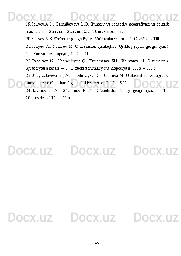 1 9 .Soliyev.A.S.,   Qarshiboyeva   L.Q.   Ijtimoiy   va   iqtisodiy   geografiyaning   dolzarb
masalalari. – Guliston.: Guliston Davlat Universiteti. 1995.
20 .Soliyev A.S. Shaharlar geografiyasi. Ma`ruzalar matni – T.: О`zMU,  2000.
21.Soliyev   A.,   Nazarov   M.   О`zbekiston   qishloqlari   (Qishloq   joylar   geografiyasi).
T.: “Fan va texnologiya”, 2009. – 212 b.
22.Tо`xliyev   N.,   Haqberdiyev   Q.,   Ermamatov   SH.,   Xolmatov   N.   О`zbekiston
iqtisodiyoti asoslari. – T.:  O `zbekiston milliy ensiklopediyasi, 2006. – 280 b.
23 .Ubaydullayeva   R.,   Ata   –   Mirzayev   O.,   Umarova   N.   О`zbekiston   demografik
jarayonlari va aholi bandligi. – T.: Universitet, 2006. – 96 b.
24 .Hasanov   I.   A.,   G`ulomov   P.   N.   О`zbekiston   tabiiy   geografiyasi.   –   T.:
O `qituvchi, 2007. – 164 b.
66 