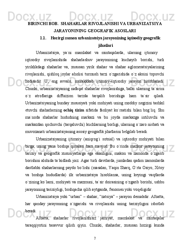 BIRINCHI BOB.  SHAHARLAR RIVOJLANISHI VA URBANIZATSIYA
JARAYONINING GEOGRAFIK ASOSLARI
1.1. Hozirgi zamon urbanizatsiya jarayonining iqtisodiy geografik
jihatlari
Urbanizatsiya,   ya`ni   mamlakat   va   mintaqalarda,   ularning   ijtimoiy  
iqtisodiy   rivojlanishida   shaharlashuv   jarayonining   kuchayib   borishi,   turli
yiriklikdagi   shaharlar   va,   xususan   yirik   shahar   va   shahar   aglomeratsiyalarining
rivojlanishi,   qishloq   joylar   aholisi   turmush   tarzi   о`zgarishida   о`z   aksini   topuvchi
hodisadir.   U,   eng   avvalo,   murakkkab   ijtimoiy–iqtisodiy   jarayon   hisoblanadi.
Chunki, urbanizatsiyaning nafaqat shaharlar rivojlanishiga, balki ularning ta`sirini
о`z   atroflariga   diffuizion   tarzda   tarqalib   borishiga   ham   ta`sir   qiladi.
Urbanizatsiyaning bunday xususiyati yoki mohiyati uning moddiy negizini tashkil
etuvchi   shaharlarning   ochiq   tizim   sifatida   faoliyat   kо`rsatishi   bilan   bog`liq.   Shu
ma`noda   shaharlar   hududning   markazi   va   bu   joyda   markazga   intiluvchi   va
markazdan qochuvchi (tarqaluvchi) kuchlarning borligi, ularning о`zaro nisbati va
muvozanati urbanizatsiyaning asosiy geografik jihatlarini belgilab beradi.  
Urbanizatsiyaning   ijtimoiy   (aniqrog`i   sotsial)   va   iqtisodiy   mohiyati   bilan
birga,   uning   yana   boshqa   qirralari   ham   mavjud.   Bu   о`rinda   mazkur   jarayonning
tarixiy   va   geografik   xususiyatlarga   ega   ekanligini,   makon   va   zamonda   о`zgarib
borishini alohida ta`kidlash joiz. Agar turli davrlarda, jumladan qadim zamonlarda
dastlabki shaharlarning paydo bо`lishi (masalan, Yaqin Sharq, О`rta Osiyo, Xitoy
va   boshqa   hududlarda)   ilk   urbanizatsiya   hisoblansa,   uning   keyingi   vaqtlarda
о`zining kо`lami, mohiyati va mazmuni, ta`sir doirasining о`zgarib borishi, ushbu
jarayonning tarixiyligi, boshqacha qilib aytganda, fenomen yoki voqeligidir.
Urbanizatsiya yoki “urban” – shahar, “zatsiya” – jarayon demakdir. Albatta,
har   qanday   jarayonning   о`zgarishi   va   rivojlanishi   uning   tarixiyligini   isbotlab
beradi. 
Albatta,   shaharlar   rivojlanishisiz   jamiyat,   mamlakat   va   mintaqalar
taraqqiyotini   tasavvur   qilish   qiyin.   Chunki,   shaharlar,   xususan   hozirgi   kunda
7 