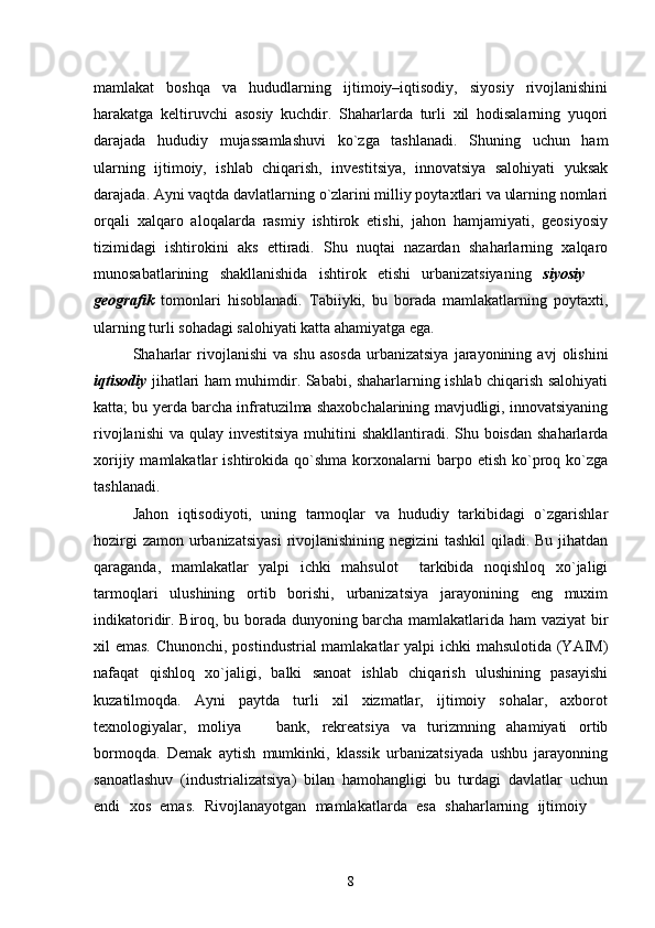 mamlakat   boshqa   va   hududlarning   ijtimoiy–iqtisodiy,   siyosiy   rivojlanishini
harakatga   keltiruvchi   asosiy   kuchdir.   Shaharlarda   turli   xil   hodisalarning   yuqori
darajada   hududiy   mujassamlashuvi   kо`zga   tashlanadi.   Shuning   uchun   ham
ularning   ijtimoiy,   ishlab   chiqarish,   investitsiya,   innovatsiya   salohiyati   yuksak
darajada. Ayni vaqtda davlatlarning о`zlarini milliy poytaxtlari va ularning nomlari
orqali   xalqaro   aloqalarda   rasmiy   ishtirok   etishi,   jahon   hamjamiyati,   geosiyosiy
tizimidagi   ishtirokini   aks   ettiradi.   Shu   nuqtai   nazardan   shaharlarning   xalqaro
munosabatlarining   shakllanishida   ishtirok   etishi   urbanizatsiyaning   siyosiy  
geografik   tomonlari   hisoblanadi.   Tabiiyki,   bu   borada   mamlakatlarning   poytaxti,
ularning turli sohadagi salohiyati katta ahamiyatga ega. 
Shaharlar   rivojlanishi   va   shu   asosda   urbanizatsiya   jarayonining   avj   olishini
iqtisodiy   jihatlari ham muhimdir. Sababi, shaharlarning ishlab chiqarish salohiyati
katta; bu yerda barcha infratuzilma shaxobchalarining mavjudligi, innovatsiyaning
rivojlanishi  va qulay investitsiya  muhitini  shakllantiradi. Shu boisdan shaharlarda
xorijiy  mamlakatlar   ishtirokida  qо`shma  korxonalarni  barpo  etish   kо`proq  kо`zga
tashlanadi. 
Jahon   iqtisodiyoti,   uning   tarmoqlar   va   hududiy   tarkibidagi   о`zgarishlar
hozirgi  zamon urbanizatsiyasi  rivojlanishining negizini  tashkil  qiladi. Bu jihatdan
qaraganda,   mamlakatlar   yalpi   ichki   mahsulot     tarkibida   noqishloq   xо`jaligi
tarmoqlari   ulushining   ortib   borishi,   urbanizatsiya   jarayonining   eng   muxim
indikatoridir. Biroq, bu borada dunyoning barcha mamlakatlarida ham  vaziyat bir
xil emas. Chunonchi, postindustrial  mamlakatlar  yalpi  ichki  mahsulotida (YAIM)
nafaqat   qishloq   xо`jaligi,   balki   sanoat   ishlab   chiqarish   ulushining   pasayishi
kuzatilmoqda.   Ayni   paytda   turli   xil   xizmatlar,   ijtimoiy   sohalar,   axborot
texnologiyalar,   moliya     bank,   rekreatsiya   va   turizmning   ahamiyati   ortib	

bormoqda.   Demak   aytish   mumkinki,   klassik   urbanizatsiyada   ushbu   jarayonning
sanoatlashuv   (industrializatsiya)   bilan   hamohangligi   bu   turdagi   davlatlar   uchun
endi   xos   emas.   Rivojlanayotgan   mamlakatlarda   esa   shaharlarning   ijtimoiy  	

8 