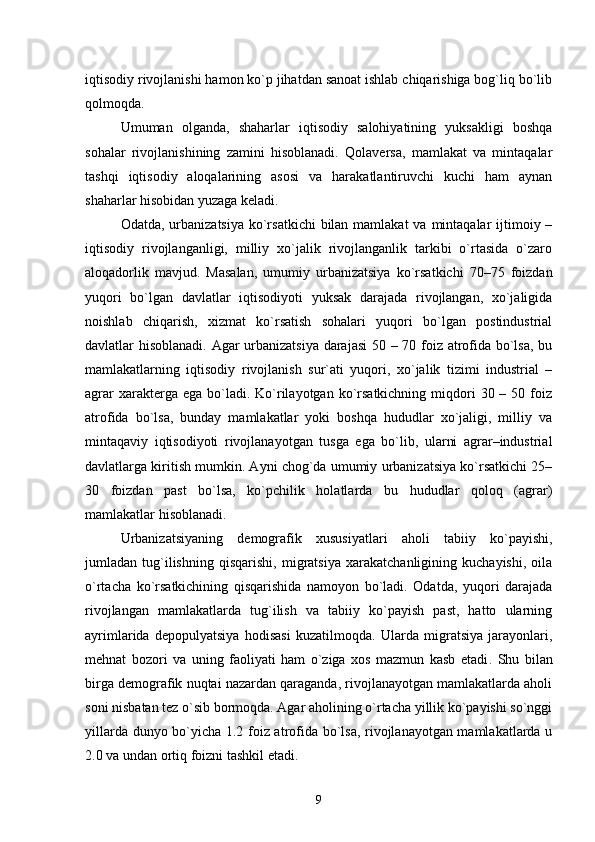 iqtisodiy rivojlanishi hamon kо`p jihatdan sanoat ishlab chiqarishiga bog`liq bо`lib
qolmoqda.
Umuman   olganda,   shaharlar   iqtisodiy   salohiyatining   yuksakligi   boshqa
sohalar   rivojlanishining   zamini   hisoblanadi.   Qolaversa,   mamlakat   va   mintaqalar
tashqi   iqtisodiy   aloqalarining   asosi   va   harakatlantiruvchi   kuchi   ham   aynan
shaharlar hisobidan yuzaga keladi.
Odatda, urbanizatsiya  kо`rsatkichi  bilan mamlakat  va mintaqalar  ijtimoiy –
iqtisodiy   rivojlanganligi,   milliy   xо`jalik   rivojlanganlik   tarkibi   о`rtasida   о`zaro
aloqadorlik   mavjud.   Masalan,   umumiy   urbanizatsiya   kо`rsatkichi   70–75   foizdan
yuqori   bо`lgan   davlatlar   iqtisodiyoti   yuksak   darajada   rivojlangan,   xо`jaligida
noishlab   chiqarish,   xizmat   kо`rsatish   sohalari   yuqori   bо`lgan   postindustrial
davlatlar hisoblanadi. Agar urbanizatsiya darajasi  50 – 70 foiz atrofida bо`lsa, bu
mamlakatlarning   iqtisodiy   rivojlanish   sur`ati   yuqori,   xо`jalik   tizimi   industrial   –
agrar   xarakterga  ega  bо`ladi.  Kо`rilayotgan  kо`rsatkichning  miqdori   30 –  50 foiz
atrofida   bо`lsa,   bunday   mamlakatlar   yoki   boshqa   hududlar   xо`jaligi,   milliy   va
mintaqaviy   iqtisodiyoti   rivojlanayotgan   tusga   ega   bо`lib,   ularni   agrar–industrial
davlatlarga kiritish mumkin. Ayni chog`da umumiy urbanizatsiya kо`rsatkichi 25–
30   foizdan   past   bо`lsa,   kо`pchilik   holatlarda   bu   hududlar   qoloq   (agrar)
mamlakatlar hisoblanadi. 
Urbanizatsiyaning   demografik   xususiyatlari   aholi   tabiiy   kо`payishi,
jumladan   tug`ilishning   qisqarishi,   migratsiya   xarakatchanligining   kuchayishi,   oila
о`rtacha   kо`rsatkichining   qisqarishida   namoyon   bо`ladi.   Odatda,   yuqori   darajada
rivojlangan   mamlakatlarda   tug`ilish   va   tabiiy   kо`payish   past,   hatto   ularning
ayrimlarida   depopulyatsiya   hodisasi   kuzatilmoqda.   Ularda   migratsiya   jarayonlari,
mehnat   bozori   va   uning   faoliyati   ham   о`ziga   xos   mazmun   kasb   etadi .   Shu   bilan
birga demografik nuqtai nazardan qaraganda, rivojlanayotgan mamlakatlarda aholi
soni nisbatan tez о`sib bormoqda. Agar aholining о`rtacha yillik kо`payishi sо`nggi
yillarda dunyo bо`yicha 1.2 foiz atrofida bо`lsa, rivojlanayotgan mamlakatlarda u
2.0 va undan ortiq foizni tashkil etadi.
9 