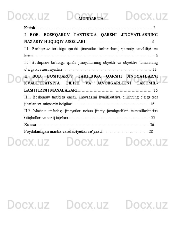 MUNDARIJA
Kirish ……………………………………...…………………………………….. 2
I   BOB.   BOSHQARUV   TARTIBIGA   QARSHI   JINOYATLAR NING
NAZARIY-HUQUQIY ASOSLARI ………………………………………….. 6
I.1.   Boshqaruv   tartibiga   qarshi   jinoyatlar   tushunchasi,   ijtimoiy   xavfliligi   va
tizimi …………………………………………………………………………….… 6
I.2.   Boshqaruv   tartibiga   qarshi   jinoyatlarning   obyekti   va   obyektiv   tomonining
o‘ziga xos xususiyatlari ……………………………………………………….… 11
II   BOB.   BOSHQARUV   TARTIBIGA   QARSHI   JINOYATLARNI
KVALIFIKATSIYA   QILISH   VA   JAVOBGARLIKNI   TAKOMIL-
LASHTIRISH   MASALALARI ………………………..………………………. 16
II.1.   Boshqaruv   tartibiga   qarshi   jinoyatlarni   kvalifikatsiya   qilishning   o‘ziga   xos
jihatlari va subyektiv belgilari………………………...……………………….. 16
II.2.   Mazkur   toifadagi   jinoyatlar   uchun   jinoiy   javobgarlikni   takomillashtirish
istiqbollari va xorij tajribasi ……………………………………………….…… 22
Xulosa …………………………………………………………………….…… 26
Foydalanilgan manba va adabiyotlar ro‘yxati …………………..………… 28 