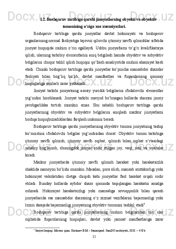I.2. Boshqaruv tartibiga qarshi jinoyatlarning obyekti va obyektiv
tomonining o‘ziga xos xususiyatlari.
Boshqaruv   tartibiga   qarshi   jinoyatlar   davlat   hokimiyati   va   boshqaruv
organlarining normal faoliyatiga tajovuz qiluvchi ijtimoiy xavfli qilmishlar sifatida
jinoyat   huquqida   muhim   o‘rin   egallaydi.   Ushbu   jinoyatlarni   to‘g‘ri   kvalifikatsiya
qilish, ularning tarkibiy elementlarini aniq belgilash hamda obyektiv va subyektiv
belgilarini chuqur tahlil qilish huquqni qo‘llash amaliyotida muhim ahamiyat kasb
etadi. Chunki  boshqaruv  tartibiga  qarshi   jinoyatlar   ko‘pincha  mansabdor  shaxslar
faoliyati   bilan   bog‘liq   bo‘lib,   davlat   manfaatlari   va   fuqarolarning   qonuniy
huquqlariga sezilarli zarar yetkazadi.
Jinoyat   tarkibi   jinoyatning   asosiy   yuridik   belgilarini   ifodalovchi   elementlar
yig‘indisi   hisoblanadi.   Jinoyat   tarkibi   mavjud   bo‘lmagan   hollarda   shaxsni   jinoiy
javobgarlikka   tortish   mumkin   emas.   Shu   sababli   boshqaruv   tartibiga   qarshi
jinoyatlarning   obyektiv   va   subyektiv   belgilarini   aniqlash   mazkur   jinoyatlarni
boshqa huquqbuzarliklardan farqlash imkonini beradi.
Boshqaruv tartibiga qarshi jinoyatlarning obyektiv tomoni jinoyatning tashqi
ko‘rinishini   ifodalovchi   belgilar   yig‘indisidan   iborat.   Obyektiv   tomon   tarkibiga
ijtimoiy   xavfli   qilmish,   ijtimoiy   xavfli   oqibat,   qilmish   bilan   oqibat   o‘rtasidagi
sababiy   bog‘lanish,   shuningdek   jinoyat   sodir   etilgan   joy,   vaqt,   usul   va   vositalar
kiradi.
Mazkur   jinoyatlarda   ijtimoiy   xavfli   qilmish   harakat   yoki   harakatsizlik
shaklida namoyon bo‘lishi mumkin. Masalan, pora olish, mansab soxtakorligi yoki
hokimiyat   vakolatidan   chetga   chiqish   kabi   jinoyatlar   faol   harakat   orqali   sodir
etiladi.   Bunday   hollarda   aybdor   shaxs   qonunda   taqiqlangan   harakatni   amalga
oshiradi.   Hokimiyat   harakatsizligi   yoki   mansabga   sovuqqonlik   bilan   qarash
jinoyatlarida   esa   mansabdor   shaxsning   o‘z   xizmat   vazifalarini   bajarmasligi   yoki
lozim darajada bajarmasligi jinoyatning obyektiv tomonini tashkil etadi 4
.
Boshqaruv   tartibiga   qarshi   jinoyatlarning   muhim   belgilaridan   biri   ular
oqibatida   fuqarolarning   huquqlari,   davlat   yoki   jamoat   manfaatlariga   zarar
4
  Jinoyat huquqi: Maxsus qism. Karimov B.M.– Samarqand: SamDU nashriyoti, 2020. – 458 b.
11 