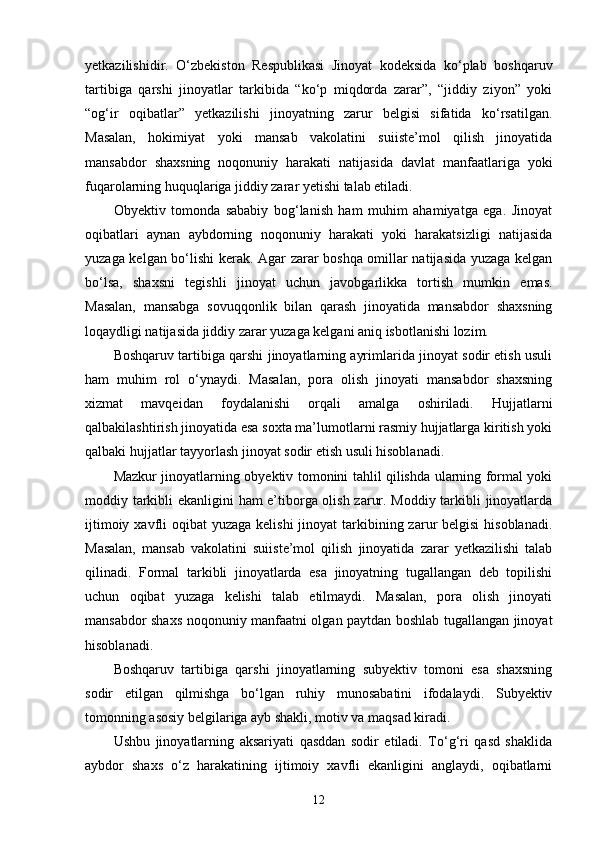 yetkazilishidir.   O‘zbekiston   Respublikasi   Jinoyat   kodeksida   ko‘plab   boshqaruv
tartibiga   qarshi   jinoyatlar   tarkibida   “ko‘p   miqdorda   zarar”,   “jiddiy   ziyon”   yoki
“og‘ir   oqibatlar”   yetkazilishi   jinoyatning   zarur   belgisi   sifatida   ko‘rsatilgan.
Masalan,   hokimiyat   yoki   mansab   vakolatini   suiiste’mol   qilish   jinoyatida
mansabdor   shaxsning   noqonuniy   harakati   natijasida   davlat   manfaatlariga   yoki
fuqarolarning huquqlariga jiddiy zarar yetishi talab etiladi.
Obyektiv   tomonda   sababiy   bog‘lanish   ham   muhim   ahamiyatga   ega.   Jinoyat
oqibatlari   aynan   aybdorning   noqonuniy   harakati   yoki   harakatsizligi   natijasida
yuzaga kelgan bo‘lishi kerak. Agar zarar boshqa omillar natijasida yuzaga kelgan
bo‘lsa,   shaxsni   tegishli   jinoyat   uchun   javobgarlikka   tortish   mumkin   emas.
Masalan,   mansabga   sovuqqonlik   bilan   qarash   jinoyatida   mansabdor   shaxsning
loqaydligi natijasida jiddiy zarar yuzaga kelgani aniq isbotlanishi lozim.
Boshqaruv tartibiga qarshi jinoyatlarning ayrimlarida jinoyat sodir etish usuli
ham   muhim   rol   o‘ynaydi.   Masalan,   pora   olish   jinoyati   mansabdor   shaxsning
xizmat   mavqeidan   foydalanishi   orqali   amalga   oshiriladi.   Hujjatlarni
qalbakilashtirish jinoyatida esa soxta ma’lumotlarni rasmiy hujjatlarga kiritish yoki
qalbaki hujjatlar tayyorlash jinoyat sodir etish usuli hisoblanadi.
Mazkur jinoyatlarning obyektiv tomonini tahlil qilishda ularning formal yoki
moddiy tarkibli ekanligini ham e’tiborga olish zarur. Moddiy tarkibli jinoyatlarda
ijtimoiy xavfli  oqibat  yuzaga kelishi  jinoyat  tarkibining zarur  belgisi  hisoblanadi.
Masalan,   mansab   vakolatini   suiiste’mol   qilish   jinoyatida   zarar   yetkazilishi   talab
qilinadi.   Formal   tarkibli   jinoyatlarda   esa   jinoyatning   tugallangan   deb   topilishi
uchun   oqibat   yuzaga   kelishi   talab   etilmaydi.   Masalan,   pora   olish   jinoyati
mansabdor shaxs noqonuniy manfaatni olgan paytdan boshlab tugallangan jinoyat
hisoblanadi.
Boshqaruv   tartibiga   qarshi   jinoyatlarning   subyektiv   tomoni   esa   shaxsning
sodir   etilgan   qilmishga   bo‘lgan   ruhiy   munosabatini   ifodalaydi.   Subyektiv
tomonning asosiy belgilariga ayb shakli, motiv va maqsad kiradi.
Ushbu   jinoyatlarning   aksariyati   qasddan   sodir   etiladi.   To‘g‘ri   qasd   shaklida
aybdor   shaxs   o‘z   harakatining   ijtimoiy   xavfli   ekanligini   anglaydi,   oqibatlarni
12 