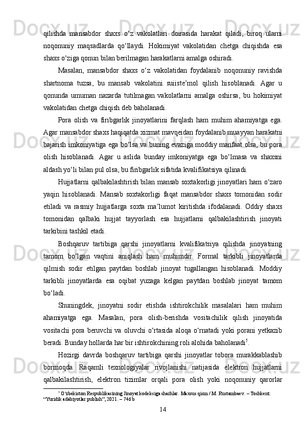 qilishda   mansabdor   shaxs   o‘z   vakolatlari   doirasida   harakat   qiladi,   biroq   ularni
noqonuniy   maqsadlarda   qo‘llaydi.   Hokimiyat   vakolatidan   chetga   chiqishda   esa
shaxs o‘ziga qonun bilan berilmagan harakatlarni amalga oshiradi.
Masalan,   mansabdor   shaxs   o‘z   vakolatidan   foydalanib   noqonuniy   ravishda
shartnoma   tuzsa,   bu   mansab   vakolatini   suiiste’mol   qilish   hisoblanadi.   Agar   u
qonunda   umuman   nazarda   tutilmagan   vakolatlarni   amalga   oshirsa,   bu   hokimiyat
vakolatidan chetga chiqish deb baholanadi.
Pora   olish   va   firibgarlik   jinoyatlarini   farqlash   ham   muhim   ahamiyatga   ega.
Agar mansabdor shaxs haqiqatda xizmat mavqeidan foydalanib muayyan harakatni
bajarish imkoniyatiga ega bo‘lsa va buning evaziga moddiy manfaat olsa, bu pora
olish   hisoblanadi.   Agar   u   aslida   bunday   imkoniyatga   ega   bo‘lmasa   va   shaxsni
aldash yo‘li bilan pul olsa, bu firibgarlik sifatida kvalifikatsiya qilinadi.
Hujjatlarni qalbakilashtirish bilan mansab soxtakorligi jinoyatlari ham o‘zaro
yaqin   hisoblanadi.   Mansab   soxtakorligi   faqat   mansabdor   shaxs   tomonidan   sodir
etiladi   va   rasmiy   hujjatlarga   soxta   ma’lumot   kiritishda   ifodalanadi.   Oddiy   shaxs
tomonidan   qalbaki   hujjat   tayyorlash   esa   hujjatlarni   qalbakilashtirish   jinoyati
tarkibini tashkil etadi.
Boshqaruv   tartibiga   qarshi   jinoyatlarni   kvalifikatsiya   qilishda   jinoyatning
tamom   bo‘lgan   vaqtini   aniqlash   ham   muhimdir.   Formal   tarkibli   jinoyatlarda
qilmish   sodir   etilgan   paytdan   boshlab   jinoyat   tugallangan   hisoblanadi.   Moddiy
tarkibli   jinoyatlarda   esa   oqibat   yuzaga   kelgan   paytdan   boshlab   jinoyat   tamom
bo‘ladi.
Shuningdek,   jinoyatni   sodir   etishda   ishtirokchilik   masalalari   ham   muhim
ahamiyatga   ega.   Masalan,   pora   olish-berishda   vositachilik   qilish   jinoyatida
vositachi  pora  beruvchi   va  oluvchi  o‘rtasida   aloqa  o‘rnatadi   yoki  porani  yetkazib
beradi. Bunday hollarda har bir ishtirokchining roli alohida baholanadi 5
.
Hozirgi   davrda   boshqaruv   tartibiga   qarshi   jinoyatlar   tobora   murakkablashib
bormoqda.   Raqamli   texnologiyalar   rivojlanishi   natijasida   elektron   hujjatlarni
qalbakilashtirish,   elektron   tizimlar   orqali   pora   olish   yoki   noqonuniy   qarorlar
5
  O zbekiston Respublikasining Jinoyat kodeksiga sharhlar. Maxsus qism / M. Rustambaev. – Toshkent: ʻ
“Yuridik adabiyotlar publish”, 2021. – 746 b
14 