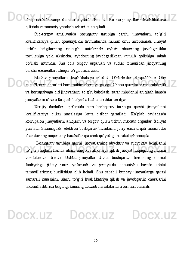 chiqarish kabi  yangi  shakllar  paydo bo‘lmoqda. Bu esa jinoyatlarni kvalifikatsiya
qilishda zamonaviy yondashuvlarni talab qiladi.
Sud-tergov   amaliyotida   boshqaruv   tartibiga   qarshi   jinoyatlarni   to‘g‘ri
kvalifikatsiya   qilish   qonuniylikni   ta’minlashda   muhim   omil   hisoblanadi.   Jinoyat
tarkibi   belgilarining   noto‘g‘ri   aniqlanishi   aybsiz   shaxsning   javobgarlikka
tortilishiga   yoki   aksincha,   aybdorning   javobgarlikdan   qutulib   qolishiga   sabab
bo‘lishi   mumkin.   Shu   bois   tergov   organlari   va   sudlar   tomonidan   jinoyatning
barcha elementlari chuqur o‘rganilishi zarur.
Mazkur   jinoyatlarni   kvalifikatsiya   qilishda   O‘zbekiston   Respublikasi   Oliy
sudi Plenum qarorlari ham muhim ahamiyatga ega. Ushbu qarorlarda mansabdorlik
va korrupsiyaga oid jinoyatlarni to‘g‘ri baholash, zarar miqdorini aniqlash hamda
jinoyatlarni o‘zaro farqlash bo‘yicha tushuntirishlar berilgan.
Xorijiy   davlatlar   tajribasida   ham   boshqaruv   tartibiga   qarshi   jinoyatlarni
kvalifikatsiya   qilish   masalasiga   katta   e’tibor   qaratiladi.   Ko‘plab   davlatlarda
korrupsion   jinoyatlarni   aniqlash   va   tergov   qilish   uchun   maxsus   organlar   faoliyat
yuritadi.   Shuningdek,   elektron   boshqaruv   tizimlarini   joriy   etish   orqali   mansabdor
shaxslarning noqonuniy harakatlariga chek qo‘yishga harakat qilinmoqda.
Boshqaruv   tartibiga   qarshi   jinoyatlarning   obyektiv   va   subyektiv   belgilarini
to‘g‘ri aniqlash hamda ularni aniq kvalifikatsiya qilish jinoyat huquqining muhim
vazifalaridan   biridir.   Ushbu   jinoyatlar   davlat   boshqaruvi   tizimining   normal
faoliyatiga   jiddiy   zarar   yetkazadi   va   jamiyatda   qonuniylik   hamda   adolat
tamoyillarining   buzilishiga   olib   keladi.   Shu   sababli   bunday   jinoyatlarga   qarshi
samarali   kurashish,   ularni   to‘g‘ri   kvalifikatsiya   qilish   va   javobgarlik   choralarini
takomillashtirish bugungi kunning dolzarb masalalaridan biri hisoblanadi.
15 