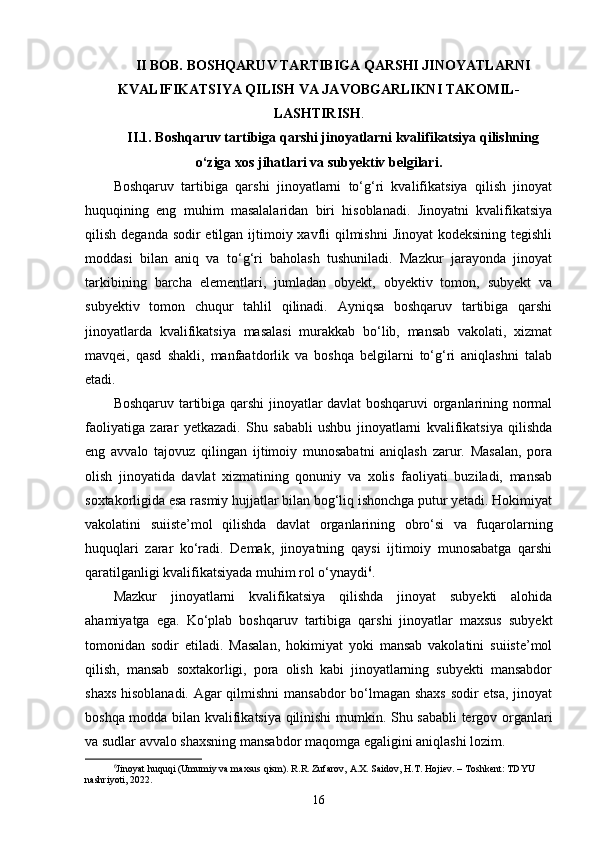II BOB. BOSHQARUV TARTIBIGA QARSHI JINOYATLARNI
KVALIFIKATSIYA QILISH VA JAVOBGARLIKNI TAKOMIL-
LASHTIRISH .
II.1. Boshqaruv tartibiga qarshi jinoyatlarni kvalifikatsiya qilishning
o‘ziga xos jihatlari va subyektiv belgilari.
Boshqaruv   tartibiga   qarshi   jinoyatlarni   to‘g‘ri   kvalifikatsiya   qilish   jinoyat
huquqining   eng   muhim   masalalaridan   biri   hisoblanadi.   Jinoyatni   kvalifikatsiya
qilish deganda sodir etilgan ijtimoiy xavfli  qilmishni  Jinoyat  kodeksining tegishli
moddasi   bilan   aniq   va   to‘g‘ri   baholash   tushuniladi.   Mazkur   jarayonda   jinoyat
tarkibining   barcha   elementlari,   jumladan   obyekt,   obyektiv   tomon,   subyekt   va
subyektiv   tomon   chuqur   tahlil   qilinadi.   Ayniqsa   boshqaruv   tartibiga   qarshi
jinoyatlarda   kvalifikatsiya   masalasi   murakkab   bo‘lib,   mansab   vakolati,   xizmat
mavqei,   qasd   shakli,   manfaatdorlik   va   boshqa   belgilarni   to‘g‘ri   aniqlashni   talab
etadi.
Boshqaruv tartibiga qarshi jinoyatlar davlat boshqaruvi organlarining normal
faoliyatiga   zarar   yetkazadi.   Shu   sababli   ushbu   jinoyatlarni   kvalifikatsiya   qilishda
eng   avvalo   tajovuz   qilingan   ijtimoiy   munosabatni   aniqlash   zarur.   Masalan,   pora
olish   jinoyatida   davlat   xizmatining   qonuniy   va   xolis   faoliyati   buziladi,   mansab
soxtakorligida esa rasmiy hujjatlar bilan bog‘liq ishonchga putur yetadi. Hokimiyat
vakolatini   suiiste’mol   qilishda   davlat   organlarining   obro‘si   va   fuqarolarning
huquqlari   zarar   ko‘radi.   Demak,   jinoyatning   qaysi   ijtimoiy   munosabatga   qarshi
qaratilganligi kvalifikatsiyada muhim rol o‘ynaydi 6
.
Mazkur   jinoyatlarni   kvalifikatsiya   qilishda   jinoyat   subyekti   alohida
ahamiyatga   ega.   Ko‘plab   boshqaruv   tartibiga   qarshi   jinoyatlar   maxsus   subyekt
tomonidan   sodir   etiladi.   Masalan,   hokimiyat   yoki   mansab   vakolatini   suiiste’mol
qilish,   mansab   soxtakorligi,   pora   olish   kabi   jinoyatlarning   subyekti   mansabdor
shaxs hisoblanadi. Agar qilmishni mansabdor  bo‘lmagan shaxs sodir etsa, jinoyat
boshqa modda bilan kvalifikatsiya qilinishi mumkin. Shu sababli tergov organlari
va sudlar avvalo shaxsning mansabdor maqomga egaligini aniqlashi lozim.
6
Jinoyat huquqi (Umumiy va maxsus qism). R.R. Zufarov, A.X. Saidov, H.T. Hojiev. – Toshkent: TDYU 
nashriyoti, 2022.
16 