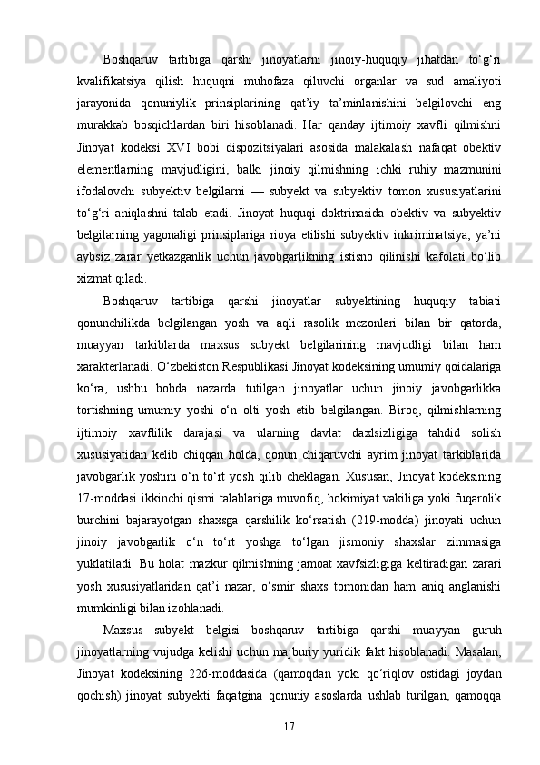 Boshqaruv   tartibiga   qarshi   jinoyatlarni   jinoiy-huquqiy   jihatdan   to‘g‘ri
kvalifikatsiya   qilish   huquqni   muhofaza   qiluvchi   organlar   va   sud   amaliyoti
jarayonida   qonuniylik   prinsiplarining   qat’iy   ta’minlanishini   belgilovchi   eng
murakkab   bosqichlardan   biri   hisoblanadi.   Har   qanday   ijtimoiy   xavfli   qilmishni
Jinoyat   kodeksi   XVI   bobi   dispozitsiyalari   asosida   malakalash   nafaqat   obektiv
elementlarning   mavjudligini,   balki   jinoiy   qilmishning   ichki   ruhiy   mazmunini
ifodalovchi   subyektiv   belgilarni   —   subyekt   va   subyektiv   tomon   xususiyatlarini
to‘g‘ri   aniqlashni   talab   etadi.   Jinoyat   huquqi   doktrinasida   obektiv   va   subyektiv
belgilarning   yagonaligi   prinsiplariga   rioya   etilishi   subyektiv   inkriminatsiya,   ya’ni
aybsiz   zarar   yetkazganlik   uchun   javobgarlikning   istisno   qilinishi   kafolati   bo‘lib
xizmat qiladi.
Boshqaruv   tartibiga   qarshi   jinoyatlar   subyektining   huquqiy   tabiati
qonunchilikda   belgilangan   yosh   va   aqli   rasolik   mezonlari   bilan   bir   qatorda,
muayyan   tarkiblarda   maxsus   subyekt   belgilarining   mavjudligi   bilan   ham
xarakterlanadi. O‘zbekiston Respublikasi Jinoyat kodeksining umumiy qoidalariga
ko‘ra,   ushbu   bobda   nazarda   tutilgan   jinoyatlar   uchun   jinoiy   javobgarlikka
tortishning   umumiy   yoshi   o‘n   olti   yosh   etib   belgilangan.   Biroq,   qilmishlarning
ijtimoiy   xavflilik   darajasi   va   ularning   davlat   daxlsizligiga   tahdid   solish
xususiyatidan   kelib   chiqqan   holda,   qonun   chiqaruvchi   ayrim   jinoyat   tarkiblarida
javobgarlik   yoshini   o‘n   to‘rt   yosh   qilib   cheklagan.   Xususan,   Jinoyat   kodeksining
17-moddasi ikkinchi qismi talablariga muvofiq, hokimiyat vakiliga yoki fuqarolik
burchini   bajarayotgan   shaxsga   qarshilik   ko‘rsatish   (219-modda)   jinoyati   uchun
jinoiy   javobgarlik   o‘n   to‘rt   yoshga   to‘lgan   jismoniy   shaxslar   zimmasiga
yuklatiladi.   Bu   holat   mazkur   qilmishning   jamoat   xavfsizligiga   keltiradigan   zarari
yosh   xususiyatlaridan   qat’i   nazar,   o‘smir   shaxs   tomonidan   ham   aniq   anglanishi
mumkinligi bilan izohlanadi.
Maxsus   subyekt   belgisi   boshqaruv   tartibiga   qarshi   muayyan   guruh
jinoyatlarning   vujudga   kelishi   uchun   majburiy   yuridik   fakt   hisoblanadi.   Masalan,
Jinoyat   kodeksining   226-moddasida   (qamoqdan   yoki   qo‘riqlov   ostidagi   joydan
qochish)   jinoyat   subyekti   faqatgina   qonuniy   asoslarda   ushlab   turilgan,   qamoqqa
17 