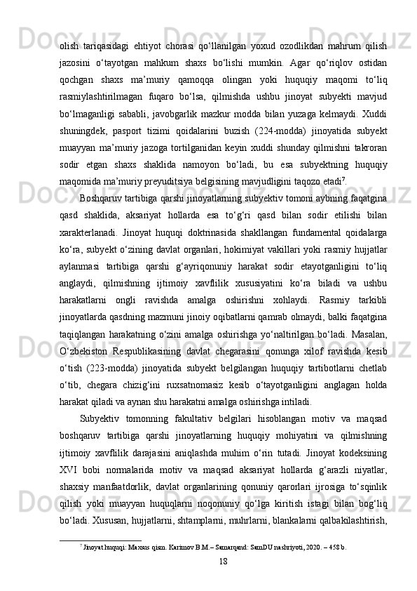 olish   tariqasidagi   ehtiyot   chorasi   qo‘llanilgan   yoxud   ozodlikdan   mahrum   qilish
jazosini   o‘tayotgan   mahkum   shaxs   bo‘lishi   mumkin.   Agar   qo‘riqlov   ostidan
qochgan   shaxs   ma’muriy   qamoqqa   olingan   yoki   huquqiy   maqomi   to‘liq
rasmiylashtirilmagan   fuqaro   bo‘lsa,   qilmishda   ushbu   jinoyat   subyekti   mavjud
bo‘lmaganligi   sababli,   javobgarlik   mazkur   modda   bilan   yuzaga   kelmaydi.   Xuddi
shuningdek,   pasport   tizimi   qoidalarini   buzish   (224-modda)   jinoyatida   subyekt
muayyan   ma’muriy   jazoga   tortilganidan   keyin   xuddi   shunday   qilmishni   takroran
sodir   etgan   shaxs   shaklida   namoyon   bo‘ladi,   bu   esa   subyektning   huquqiy
maqomida ma’muriy preyuditsiya belgisining mavjudligini taqozo etadi 7
.
Boshqaruv tartibiga qarshi jinoyatlarning subyektiv tomoni aybning faqatgina
qasd   shaklida,   aksariyat   hollarda   esa   to‘g‘ri   qasd   bilan   sodir   etilishi   bilan
xarakterlanadi.   Jinoyat   huquqi   doktrinasida   shakllangan   fundamental   qoidalarga
ko‘ra, subyekt  o‘zining davlat  organlari, hokimiyat vakillari  yoki  rasmiy hujjatlar
aylanmasi   tartibiga   qarshi   g‘ayriqonuniy   harakat   sodir   etayotganligini   to‘liq
anglaydi,   qilmishning   ijtimoiy   xavflilik   xususiyatini   ko‘ra   biladi   va   ushbu
harakatlarni   ongli   ravishda   amalga   oshirishni   xohlaydi.   Rasmiy   tarkibli
jinoyatlarda qasdning mazmuni jinoiy oqibatlarni qamrab olmaydi, balki faqatgina
taqiqlangan   harakatning   o‘zini   amalga   oshirishga   yo‘naltirilgan   bo‘ladi.   Masalan,
O‘zbekiston   Respublikasining   davlat   chegarasini   qonunga   xilof   ravishda   kesib
o‘tish   (223-modda)   jinoyatida   subyekt   belgilangan   huquqiy   tartibotlarni   chetlab
o‘tib,   chegara   chizig‘ini   ruxsatnomasiz   kesib   o‘tayotganligini   anglagan   holda
harakat qiladi va aynan shu harakatni amalga oshirishga intiladi.
Subyektiv   tomonning   fakultativ   belgilari   hisoblangan   motiv   va   maqsad
boshqaruv   tartibiga   qarshi   jinoyatlarning   huquqiy   mohiyatini   va   qilmishning
ijtimoiy   xavflilik   darajasini   aniqlashda   muhim   o‘rin   tutadi.   Jinoyat   kodeksining
XVI   bobi   normalarida   motiv   va   maqsad   aksariyat   hollarda   g‘arazli   niyatlar,
shaxsiy   manfaatdorlik,   davlat   organlarining   qonuniy   qarorlari   ijrosiga   to‘sqinlik
qilish   yoki   muayyan   huquqlarni   noqonuniy   qo‘lga   kiritish   istagi   bilan   bog‘liq
bo‘ladi. Xususan, hujjatlarni, shtamplarni, muhrlarni, blankalarni qalbakilashtirish,
7
  Jinoyat huquqi: Maxsus qism. Karimov B.M.– Samarqand: SamDU nashriyoti, 2020. – 458 b.
18 