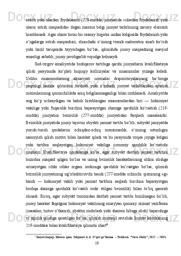 sotish yoki ulardan foydalanish (228-modda) jinoyatida «ulardan foydalanish yoki
ularni  sotish maqsadida»  degan maxsus  belgi jinoyat  tarkibining zaruriy elementi
hisoblanadi. Agar shaxs biron-bir rasmiy hujjatni undan kelgusida foydalanish yoki
o‘zgalarga   sotish   maqsadisiz,   shunchaki   o‘zining   texnik   mahoratini   sinab   ko‘rish
yoki   hazil   tariqasida   tayyorlagan   bo‘lsa,   qilmishda   jinoiy   maqsadning   mavjud
emasligi sababli, jinoiy javobgarlik vujudga kelmaydi.
Sud-tergov   amaliyotida   boshqaruv   tartibiga   qarshi   jinoyatlarni   kvalifikatsiya
qilish   jarayonida   ko‘plab   huquqiy   kolliziyalar   va   muammolar   yuzaga   keladi.
Ushbu   muammolarning   aksariyati   normalar   dispozitsiyalarining   bir-biriga
yaqinligi   hamda   qilmishni   turdosh   yoki   o‘xshash   jinoyat   tarkiblaridan   ajratish
mezonlarining qonunchilikda aniq belgilanmaganligi bilan izohlanadi. Amaliyotda
eng   ko‘p   uchraydigan   va   bahsli   hisoblangan   muammolardan   biri   —   hokimiyat
vakiliga   yoki   fuqarolik   burchini   bajarayotgan   shaxsga   qarshilik   ko‘rsatish   (219-
modda)   jinoyatini   bezorilik   (277-modda)   jinoyatidan   farqlash   masalasidir.
Bezorilik jinoyatida jinoiy tajovuz obyekti jamoat tartibi bo‘lib, subyekt jamiyatda
yurish-turish   qoidalarini   ochiqdan-ochiq   mensimaslik,   o‘zining   ustunligini
namoyish   qilish   motivi   bilan   harakat   qiladi   va   bu   jarayonda   voqea   joyiga   kelgan
yoki   tartibni   saqlayotgan   hokimiyat   vakiliga   jismoniy   qarshilik   ko‘rsatishi
mumkin.   Kvalifikatsiya   qoidalariga   ko‘ra,   agar   subyekt   dastlab   jamoat   tartibini
buzishni   maqsad   qilgan   bo‘lsa   va   uning   bezorilik   harakatlarining   oldini   olishga
urinayotgan   ichki   ishlar   organi   xodimiga   qarshilik   ko‘rsatgan   bo‘lsa,   qilmish
bezorilik jinoyatining og‘irlashtiruvchi bandi (277-modda uchinchi qismining «g»
bandi   —   hokimiyat   vakili   yoki   jamoat   tartibini   saqlash   burchini   bajarayotgan
boshqa   shaxsga   qarshilik   ko‘rsatib   sodir   etilgan   bezorilik)   bilan   to‘liq   qamrab
olinadi.   Biroq,   agar   subyekt   tomonidan   dastlab   jamoat   tartibi   buzilmagan   bo‘lib,
jinoiy harakat  faqatgina hokimiyat  vakilining muayyan qonuniy xizmat  vazifasini
(masalan, tintuv o‘tkazish, obektni muhrlash yoki shaxsni hibsga olish) bajarishiga
to‘sqinlik qilishga qaratilgan bo‘lsa, qilmish mustaqil ravishda Jinoyat kodeksining
219-moddasi bilan kvalifikatsiya qilinishi shart 8
.
8
  Jinoyat huquqi. Maxsus qism. Solijonov A.A. O‘quv qo‘llanma. – Toshkent: “Voris-Nashr”, 2022. – 580 b.
19 