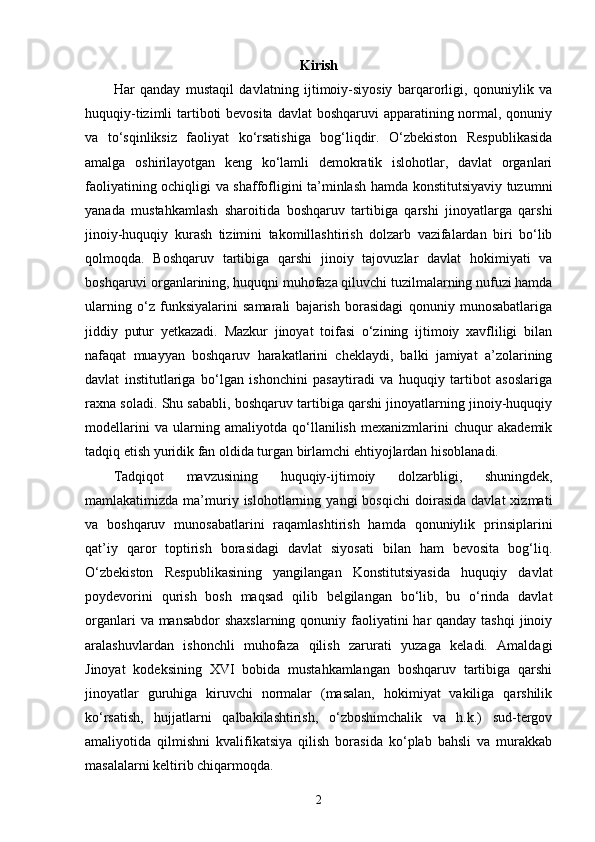 Kirish
Har   qanday   mustaqil   davlatning   ijtimoiy-siyosiy   barqarorligi,   qonuniylik   va
huquqiy-tizimli tartiboti bevosita davlat  boshqaruvi  apparatining normal, qonuniy
va   to‘sqinliksiz   faoliyat   ko‘rsatishiga   bog‘liqdir.   O‘zbekiston   Respublikasida
amalga   oshirilayotgan   keng   ko‘lamli   demokratik   islohotlar,   davlat   organlari
faoliyatining ochiqligi va shaffofligini ta’minlash hamda konstitutsiyaviy tuzumni
yanada   mustahkamlash   sharoitida   boshqaruv   tartibiga   qarshi   jinoyatlarga   qarshi
jinoiy-huquqiy   kurash   tizimini   takomillashtirish   dolzarb   vazifalardan   biri   bo‘lib
qolmoqda.   Boshqaruv   tartibiga   qarshi   jinoiy   tajovuzlar   davlat   hokimiyati   va
boshqaruvi organlarining, huquqni muhofaza qiluvchi tuzilmalarning nufuzi hamda
ularning   o‘z   funksiyalarini   samarali   bajarish   borasidagi   qonuniy   munosabatlariga
jiddiy   putur   yetkazadi.   Mazkur   jinoyat   toifasi   o‘zining   ijtimoiy   xavfliligi   bilan
nafaqat   muayyan   boshqaruv   harakatlarini   cheklaydi,   balki   jamiyat   a’zolarining
davlat   institutlariga   bo‘lgan   ishonchini   pasaytiradi   va   huquqiy   tartibot   asoslariga
raxna soladi. Shu sababli, boshqaruv tartibiga qarshi jinoyatlarning jinoiy-huquqiy
modellarini   va   ularning   amaliyotda   qo‘llanilish   mexanizmlarini   chuqur   akademik
tadqiq etish yuridik fan oldida turgan birlamchi ehtiyojlardan hisoblanadi.
Tadqiqot   mavzusining   huquqiy-ijtimoiy   dolzarbligi,   shuningdek,
mamlakatimizda   ma’muriy  islohotlarning  yangi   bosqichi   doirasida   davlat   xizmati
va   boshqaruv   munosabatlarini   raqamlashtirish   hamda   qonuniylik   prinsiplarini
qat’iy   qaror   toptirish   borasidagi   davlat   siyosati   bilan   ham   bevosita   bog‘liq.
O‘zbekiston   Respublikasining   yangilangan   Konstitutsiyasida   huquqiy   davlat
poydevorini   qurish   bosh   maqsad   qilib   belgilangan   bo‘lib,   bu   o‘rinda   davlat
organlari  va mansabdor  shaxslarning qonuniy faoliyatini  har qanday tashqi  jinoiy
aralashuvlardan   ishonchli   muhofaza   qilish   zarurati   yuzaga   keladi.   Amaldagi
Jinoyat   kodeksining   XVI   bobida   mustahkamlangan   boshqaruv   tartibiga   qarshi
jinoyatlar   guruhiga   kiruvchi   normalar   (masalan,   hokimiyat   vakiliga   qarshilik
ko‘rsatish,   hujjatlarni   qalbakilashtirish,   o‘zboshimchalik   va   h.k.)   sud-tergov
amaliyotida   qilmishni   kvalifikatsiya   qilish   borasida   ko‘plab   bahsli   va   murakkab
masalalarni keltirib chiqarmoqda.
2 
