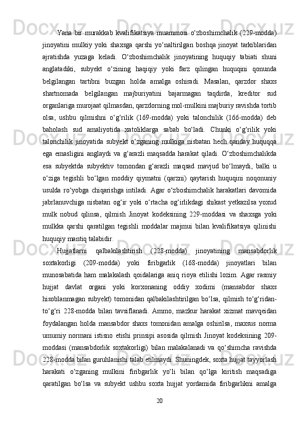 Yana   bir   murakkab   kvalifikatsiya   muammosi   o‘zboshimchalik   (229-modda)
jinoyatini   mulkiy   yoki   shaxsga   qarshi   yo‘naltirilgan   boshqa   jinoyat   tarkiblaridan
ajratishda   yuzaga   keladi.   O‘zboshimchalik   jinoyatining   huquqiy   tabiati   shuni
anglatadiki,   subyekt   o‘zining   haqiqiy   yoki   farz   qilingan   huquqini   qonunda
belgilangan   tartibni   buzgan   holda   amalga   oshiradi.   Masalan,   qarzdor   shaxs
shartnomada   belgilangan   majburiyatini   bajarmagan   taqdirda,   kreditor   sud
organlariga murojaat qilmasdan, qarzdorning mol-mulkini majburiy ravishda tortib
olsa,   ushbu   qilmishni   o‘g‘rilik   (169-modda)   yoki   talonchilik   (166-modda)   deb
baholash   sud   amaliyotida   xatoliklarga   sabab   bo‘ladi.   Chunki   o‘g‘rilik   yoki
talonchilik   jinoyatida   subyekt   o‘zganing   mulkiga   nisbatan   hech   qanday   huquqqa
ega   emasligini   anglaydi   va   g‘arazli   maqsadda   harakat   qiladi.   O‘zboshimchalikda
esa   subyektda   subyektiv   tomondan   g‘arazli   maqsad   mavjud   bo‘lmaydi,   balki   u
o‘ziga   tegishli   bo‘lgan   moddiy   qiymatni   (qarzni)   qaytarish   huquqini   noqonuniy
usulda   ro‘yobga   chiqarishga   intiladi.   Agar   o‘zboshimchalik   harakatlari   davomida
jabrlanuvchiga   nisbatan   og‘ir   yoki   o‘rtacha   og‘irlikdagi   shikast   yetkazilsa   yoxud
mulk   nobud   qilinsa,   qilmish   Jinoyat   kodeksining   229-moddasi   va   shaxsga   yoki
mulkka   qarshi   qaratilgan   tegishli   moddalar   majmui   bilan   kvalifikatsiya   qilinishi
huquqiy mantiq talabidir.
Hujjatlarni   qalbakilashtirish   (228-modda)   jinoyatining   mansabdorlik
soxtakorligi   (209-modda)   yoki   firibgarlik   (168-modda)   jinoyatlari   bilan
munosabatida   ham   malakalash   qoidalariga   aniq   rioya   etilishi   lozim.   Agar   rasmiy
hujjat   davlat   organi   yoki   korxonaning   oddiy   xodimi   (mansabdor   shaxs
hisoblanmagan   subyekt)   tomonidan   qalbakilashtirilgan   bo‘lsa,   qilmish   to‘g‘ridan-
to‘g‘ri   228-modda   bilan   tavsiflanadi.   Ammo,   mazkur   harakat   xizmat   mavqeidan
foydalangan   holda   mansabdor   shaxs   tomonidan   amalga   oshirilsa,   maxsus   norma
umumiy   normani   istisno   etishi   prinsipi   asosida   qilmish   Jinoyat   kodeksining   209-
moddasi   (mansabdorlik   soxtakorligi)   bilan   malakalanadi   va   qo‘shimcha   ravishda
228-modda bilan guruhlanishi talab etilmaydi. Shuningdek, soxta hujjat tayyorlash
harakati   o‘zganing   mulkini   firibgarlik   yo‘li   bilan   qo‘lga   kiritish   maqsadiga
qaratilgan   bo‘lsa   va   subyekt   ushbu   soxta   hujjat   yordamida   firibgarlikni   amalga
20 