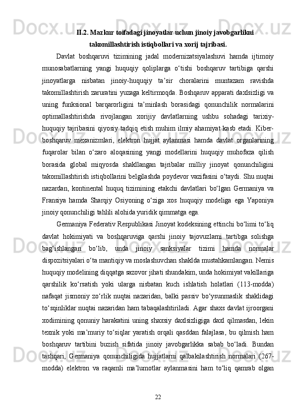II.2. Mazkur toifadagi jinoyatlar uchun jinoiy javobgarlikni
takomillashtirish istiqbollari va xorij tajribasi.
Davlat   boshqaruvi   tizimining   jadal   modernizatsiyalashuvi   hamda   ijtimoiy
munosabatlarning   yangi   huquqiy   qoliplarga   o‘tishi   boshqaruv   tartibiga   qarshi
jinoyatlarga   nisbatan   jinoiy-huquqiy   ta’sir   choralarini   muntazam   ravishda
takomillashtirish zaruratini yuzaga keltirmoqda. Boshqaruv apparati daxlsizligi va
uning   funksional   barqarorligini   ta’minlash   borasidagi   qonunchilik   normalarini
optimallashtirishda   rivojlangan   xorijiy   davlatlarning   ushbu   sohadagi   tarixiy-
huquqiy tajribasini   qiyosiy  tadqiq etish  muhim  ilmiy ahamiyat  kasb  etadi.  Kiber-
boshqaruv   mexanizmlari,   elektron   hujjat   aylanmasi   hamda   davlat   organlarining
fuqarolar   bilan   o‘zaro   aloqasining   yangi   modellarini   huquqiy   muhofaza   qilish
borasida   global   miqyosda   shakllangan   tajribalar   milliy   jinoyat   qonunchiligini
takomillashtirish istiqbollarini belgilashda poydevor vazifasini o‘taydi. Shu nuqtai
nazardan,   kontinental   huquq   tizimining   etakchi   davlatlari   bo‘lgan   Germaniya   va
Fransiya   hamda   Sharqiy   Osiyoning   o‘ziga   xos   huquqiy   modeliga   ega   Yaponiya
jinoiy qonunchiligi tahlili alohida yuridik qimmatga ega.
Germaniya Federativ Respublikasi Jinoyat kodeksining ettinchi bo‘limi to‘liq
davlat   hokimiyati   va   boshqaruviga   qarshi   jinoiy   tajovuzlarni   tartibga   solishga
bag‘ishlangan   bo‘lib,   unda   jinoiy   sanksiyalar   tizimi   hamda   normalar
dispozitsiyalari o‘ta mantiqiy va moslashuvchan shaklda mustahkamlangan. Nemis
huquqiy modelining diqqatga sazovor jihati shundakim, unda hokimiyat vakillariga
qarshilik   ko‘rsatish   yoki   ularga   nisbatan   kuch   ishlatish   holatlari   (113-modda)
nafaqat   jismoniy   zo‘rlik   nuqtai   nazaridan,   balki   passiv   bo‘ysunmaslik   shaklidagi
to‘sqinliklar nuqtai nazaridan ham tabaqalashtiriladi. Agar shaxs davlat ijroorgani
xodimining   qonuniy   harakatini   uning   shaxsiy   daxlsizligiga   daxl   qilmasdan,   lekin
texnik   yoki   ma’muriy   to‘siqlar   yaratish   orqali   qasddan   falajlasa,   bu   qilmish   ham
boshqaruv   tartibini   buzish   sifatida   jinoiy   javobgarlikka   sabab   bo‘ladi.   Bundan
tashqari,   Germaniya   qonunchiligida   hujjatlarni   qalbakilashtirish   normalari   (267-
modda)   elektron   va   raqamli   ma’lumotlar   aylanmasini   ham   to‘liq   qamrab   olgan
22 